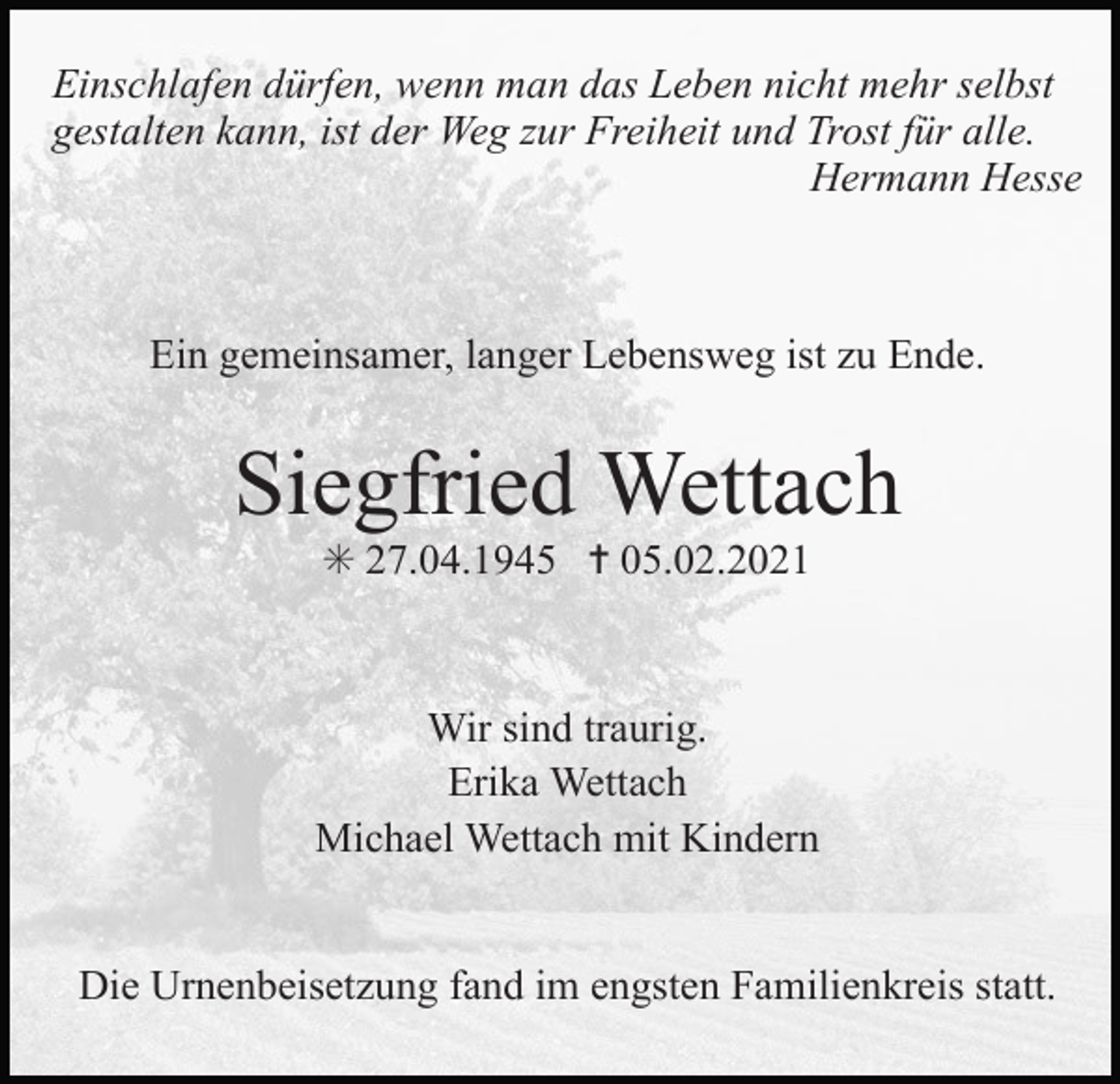 <p>Einschlafen dürfen, wenn man das Leben nicht mehr selbst<br />gestalten kann, ist der Weg zur Freiheit und Trost für alle.<br />Hermann Hesse</p><p>Ein gemeinsamer, langer Lebensweg ist zu Ende.</p><p>Siegfried Wettach<br />✳ 27.04.1945 ✝ 05.02.2021</p><p>Wir sind traurig.<br />Erika Wettach<br />Michael Wettach mit Kindern</p><p>Die Urnenbeisetzung fand im engsten Familienkreis statt.</p>