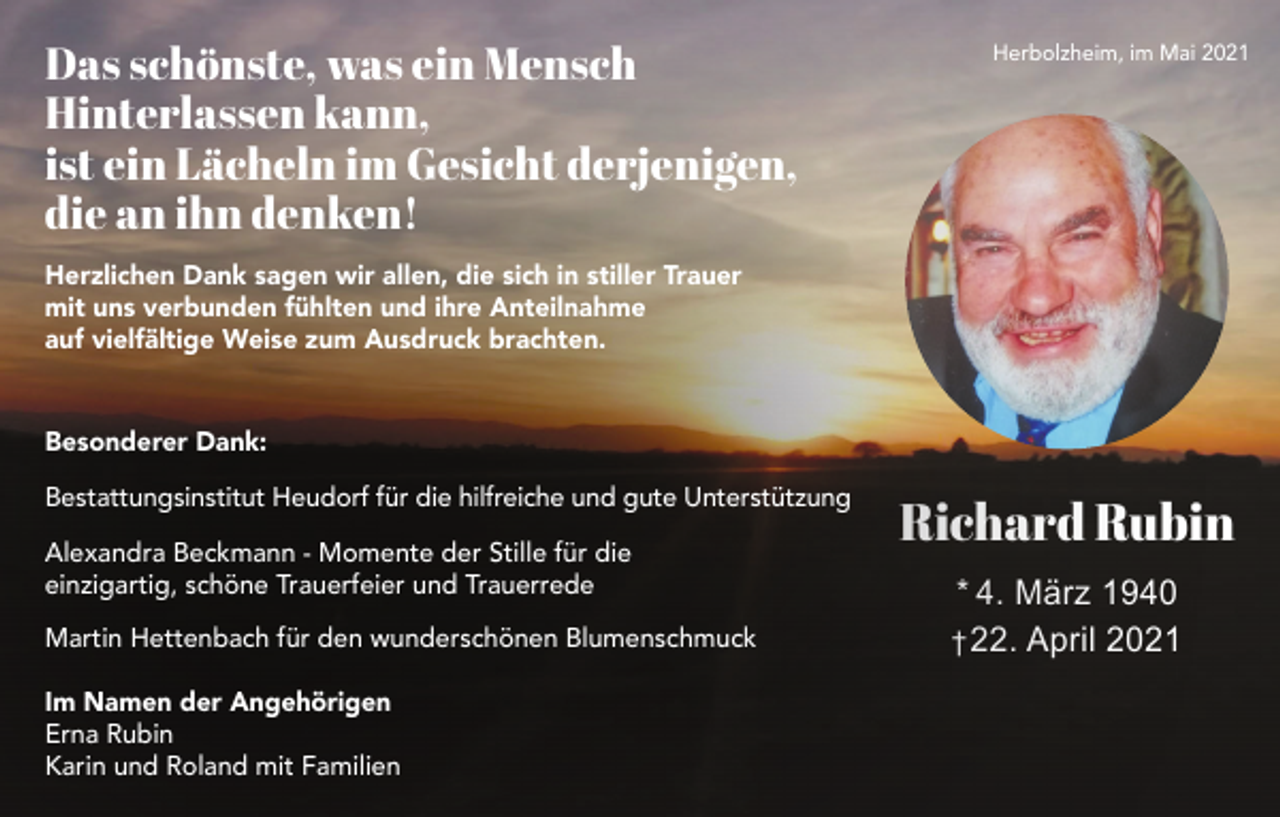 <p>Das schönste, was ein Mensch<br />Hinterlassen kann,<br />ist ein Lächeln im Gesicht derjenigen,<br />die an ihn denken!</p><p>Herbolzheim, im Mai 2021</p><p>Herzlichen Dank sagen wir allen, die sich in stiller Trauer<br />mit uns verbunden fühlten und ihre Anteilnahme<br />auf vielfältige Weise zum Ausdruck brachten.</p><p>Besonderer Dank:<br />Bestattungsinstitut Heudorf für die hilfreiche und gute Unterstützung<br />Alexandra Beckmann - Momente der Stille für die<br />einzigartig, schöne Trauerfeier und Trauerrede<br />Martin Hettenbach für den wunderschönen Blumenschmuck<br />Im Namen der Angehörigen<br />Erna Rubin<br />Karin und Roland mit Familien</p><p>Richard Rubin<br />* 4. März 1940<br />† 22. April 2021</p>
