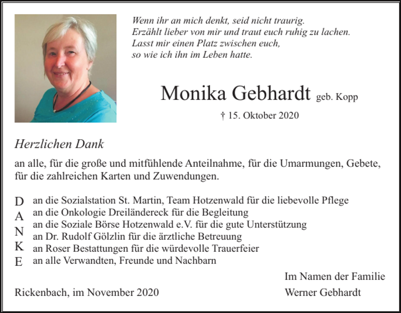 <p>Wenn ihr an mich denkt, seid nicht traurig.<br />Erzählt lieber von mir und traut euch ruhig zu lachen.<br />Lasst mir einen Platz zwischen euch,<br />so wie ich ihn im Leben hatte.</p><p>Monika Gebhardt geb. Kopp<br />† 15. Oktober 2020</p><p>Herzlichen Dank<br />an alle, für die große und mitfühlende Anteilnahme, für die Umarmungen, Gebete,<br />für die zahlreichen Karten und Zuwendungen.</p><p>D<br />A<br />N<br />K<br />E</p><p>an die Sozialstation St. Martin, Team Hotzenwald für die liebevolle Pflege<br />an die Onkologie Dreiländereck für die Begleitung<br />an die Soziale Börse Hotzenwald e.V. für die gute Unterstützung<br />an Dr. Rudolf Gölzlin für die ärztliche Betreuung<br />an Roser Bestattungen für die würdevolle Trauerfeier<br />an alle Verwandten, Freunde und Nachbarn</p><p>Rickenbach, im November 2020</p><p>Im Namen der Familie<br />Werner Gebhardt</p>
