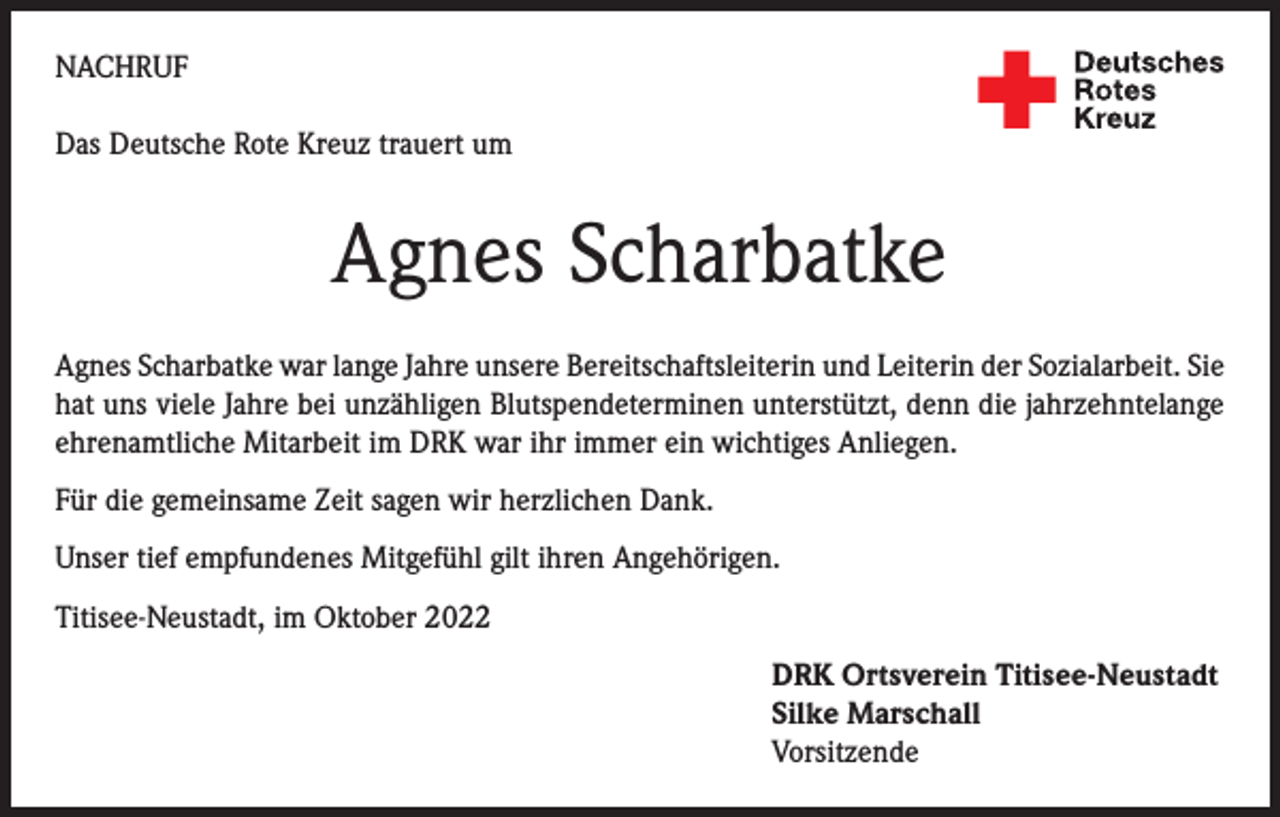 <p>NACHRUF<br />Das Deutsche Rote Kreuz trauert um</p><p>Agnes Scharbatke<br />Agnes Scharbatke war lange Jahre unsere Bereitschaftsleiterin und Leiterin der Sozialarbeit. Sie<br />hat uns viele Jahre bei unzähligen Blutspendeterminen unterstützt, denn die jahrzehntelange<br />ehrenamtliche Mitarbeit im DRK war ihr immer ein wichtiges Anliegen.<br />Für die gemeinsame Zeit sagen wir herzlichen Dank.<br />Unser tief empfundenes Mitgefühl gilt ihren Angehörigen.<br />Titisee-Neustadt, im Oktober 2022<br />DRK Ortsverein Titisee-Neustadt<br />Silke Marschall<br />Vorsitzende</p>