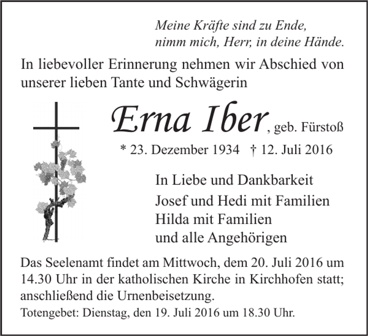 <p>Meine Kräfte sind zu Ende,<br />nimm mich, Herr, in deine Hände.</p><p>In liebevoller Erinnerung nehmen wir Abschied von<br />unserer lieben Tante und Schwägerin</p><p>Erna Iber</p><p>, geb. Fürstoß</p><p>* 23. Dezember 1934 † 12. Juli 2016</p><p>In Liebe und Dankbarkeit<br />Josef und Hedi mit Familien<br />Hilda mit Familien<br />und alle Angehörigen<br />Das Seelenamt findet am Mittwoch, dem 20. Juli 2016 um<br />14.30 Uhr in der katholischen Kirche in Kirchhofen statt;<br />anschließend die Urnenbeisetzung.<br />Totengebet: Dienstag, den 19. Juli 2016 um 18.30 Uhr.</p>