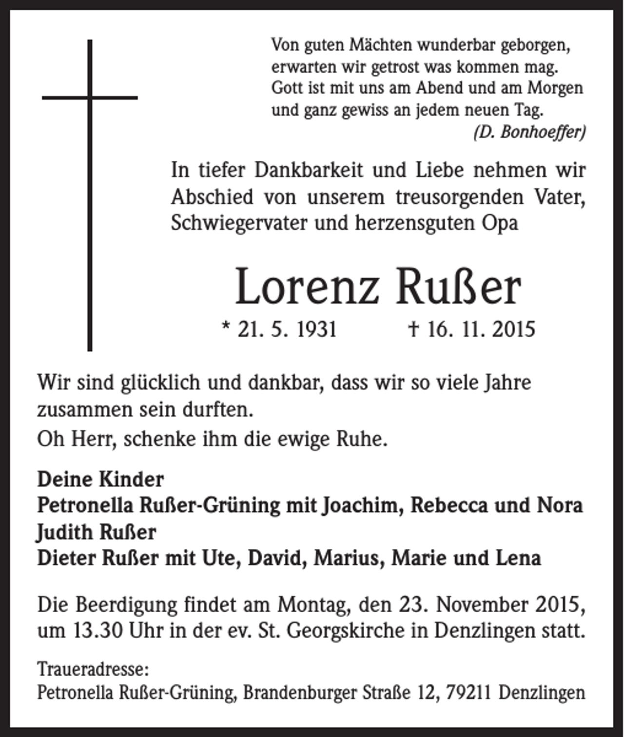 <p>Von guten Mächten wunderbar geborgen,<br />erwarten wir getrost was kommen mag.<br />Gott ist mit uns am Abend und am Morgen<br />und ganz gewiss an jedem neuen Tag.</p><p>(D. Bonhoeffer)</p><p>In tiefer Dankbarkeit und Liebe nehmen wir<br />Abschied von unserem treusorgenden Vater,<br />Schwiegervater und herzensguten Opa</p><p>Lorenz Rußer</p><p>* 21. 5. 1931 † 16. 11. 2015<br />Wir sind glücklich und dankbar, dass wir so viele Jahre<br />zusammen sein durften.<br />Oh Herr, schenke ihm die ewige Ruhe.<br />Deine Kinder<br />Petronella Rußer-Grüning mit Joachim, Rebecca und Nora<br />Judith Rußer<br />Dieter Rußer mit Ute, David, Marius, Marie und Lena<br />Die Beerdigung findet am Montag, den 23. November 2015,<br />um 13.30 Uhr in der ev. St. Georgskirche in Denzlingen statt.<br />Traueradresse:<br />Petronella Rußer-Grüning, Brandenburger Straße 12, 79211 Denzlingen</p>
