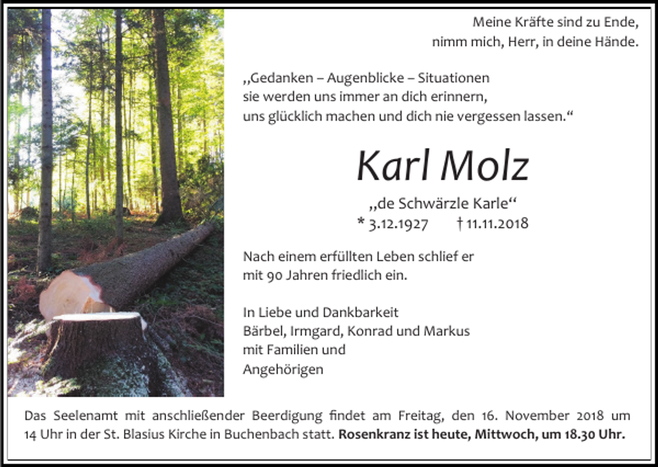 <p>Meine Kräfte sind u Ende,<br />nimm mich, Herr, in deine Hände.<br />„Gedanken – Augenblicke – Situationen<br />sie werden uns immer an dich erinnern,<br />uns glücklich machen und dich nie vergessen lassen.“</p><p>Karl Molz<br />„de Schwär le Karle“<br />* 3.12.1927<br />† 11.11.2018<br />Nach einem erfüllten Leben schlief er<br />mit 90 Jahren friedlich ein.<br />In Liebe und Dankbarkeit<br />Bärbel, Irmgard, Konrad und Markus<br />mit Familien und<br />Angehörigen<br />Das Seelenamt mit anschließender Beerdigung findet am Freitag, den 16. November 2018 um<br />14 Uhr in der St. Blasius Kirche in Buchenbach statt. Rosenkranz ist heute, Mittwoch, um 18.30 Uhr.</p>