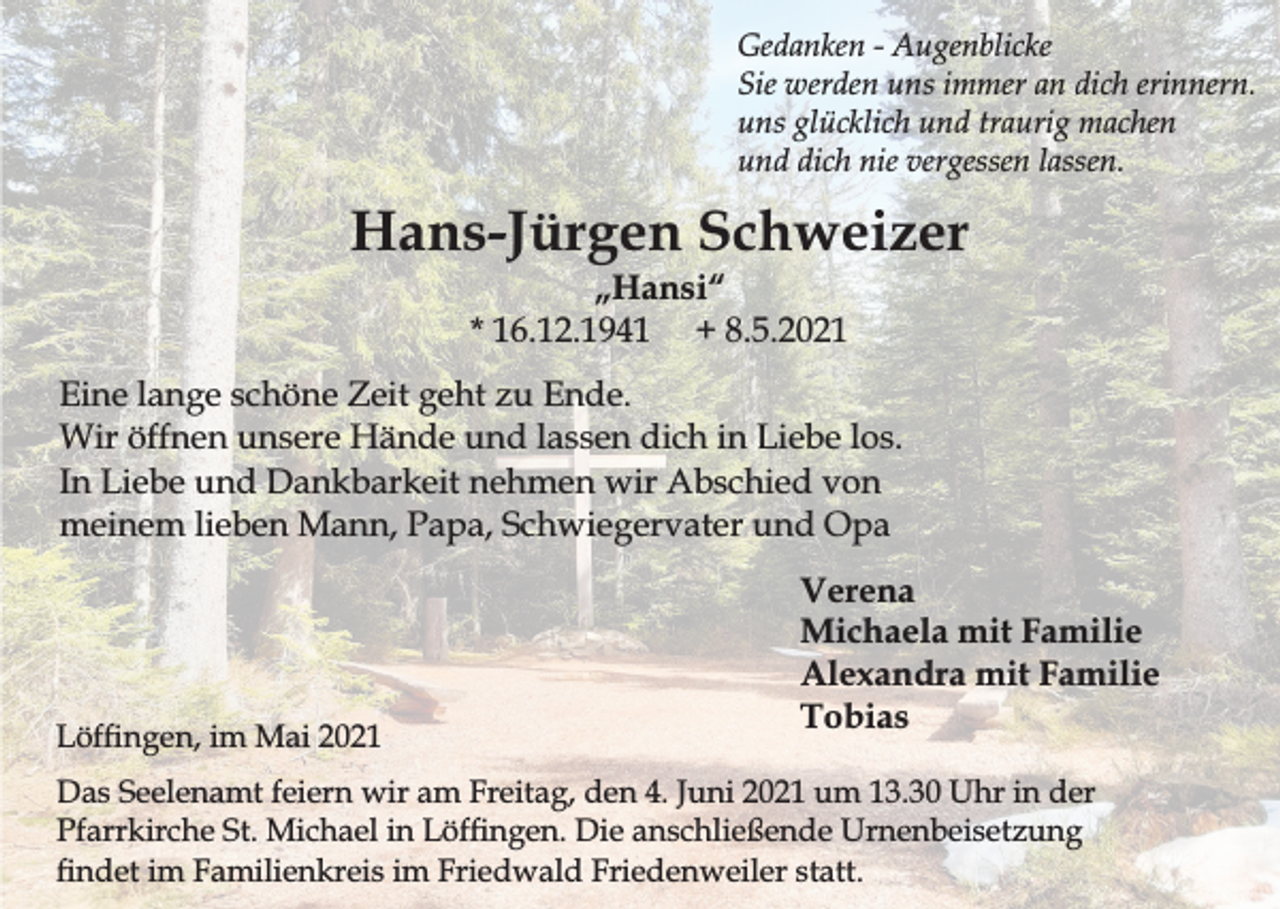 <p>Gedanken - Augenblicke<br />Sie werden uns immer an dich erinnern.<br />uns glücklich und traurig machen<br />und dich nie vergessen lassen.</p><p>Hans-Jürgen Schweizer<br />„Hansi“<br />* 16.12.1941 + 8.5.2021</p><p>Eine lange schöne Zeit geht zu Ende.<br />Wir öffnen unsere Hände und lassen dich in Liebe los.<br />In Liebe und Dankbarkeit nehmen wir Abschied von<br />meinem lieben Mann, Papa, Schwiegervater und Opa</p><p>Löfngen, im Mai 2021</p><p>Verena<br />Michaela mit Familie<br />Alexandra mit Familie<br />Tobias</p><p>Das Seelenamt feiern wir am Freitag, den 4. Juni 2021 um 13.30 Uhr in der<br />Pfarrkirche St. Michael in Löfngen. Die anschließende Urnenbeisetzung<br />ndet im Familienkreis im Friedwald Friedenweiler statt.</p>