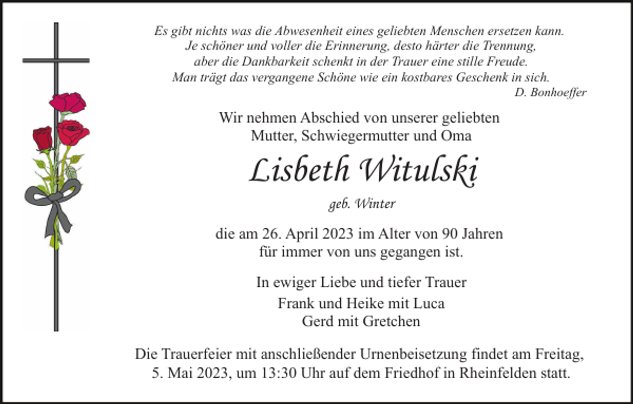 <p>Es gibt nichts was die Abwesenheit eines geliebten Menschen ersetzen kann.<br />Je schöner und voller die Erinnerung, desto härter die Trennung,<br />aber die Dankbarkeit schenkt in der Trauer eine stille Freude.<br />Man trägt das vergangene Schöne wie ein kostbares Geschenk in sich.<br />D. Bonhoeffer</p><p>Wir nehmen Abschied von unserer geliebten<br />Mutter, Schwiegermutter und Oma</p><p>Lisbeth Witulski<br />geb. Winter<br />die am 26. April 2023 im Alter von 90 Jahren<br />für immer von uns gegangen ist.<br />In ewiger Liebe und tiefer Trauer<br />Frank und Heike mit Luca<br />Gerd mit Gretchen<br />Die Trauerfeier mit anschließender Urnenbeisetzung findet am Freitag,<br />5. Mai 2023, um 13:30 Uhr auf dem Friedhof in Rheinfelden statt.</p>