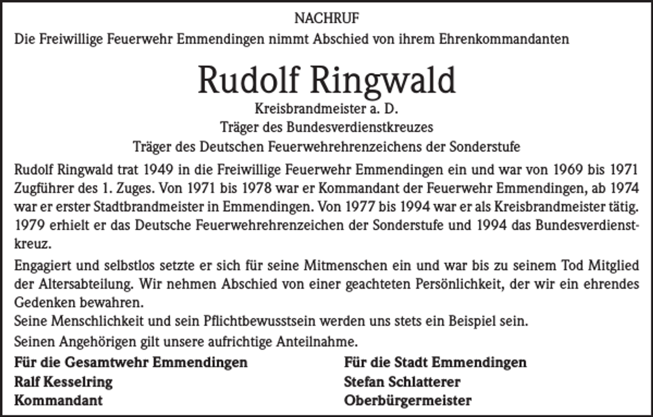 <p>NACHRUF<br />Die Freiwillige Feuerwehr Emmendingen nimmt Abschied von ihrem Ehrenkommandanten</p><p>Rudolf Ringwald</p><p>Kreisbrandmeister a. D.<br />Träger des Bundesverdienstkreuzes<br />Träger des Deutschen Feuerwehrehrenzeichens der Sonderstufe<br />Rudolf Ringwald trat 1949 in die Freiwillige Feuerwehr Emmendingen ein und war von 1969 bis 1971<br />Zugführer des 1. Zuges. Von 1971 bis 1978 war er Kommandant der Feuerwehr Emmendingen, ab 1974<br />war er erster Stadtbrandmeister in Emmendingen. Von 1977 bis 1994 war er als Kreisbrandmeister tätig.<br />1979 erhielt er das Deutsche Feuerwehrehrenzeichen der Sonderstufe und 1994 das Bundesverdienstkreuz.<br />Engagiert und selbstlos setzte er sich für seine Mitmenschen ein und war bis zu seinem Tod Mitglied<br />der Altersabteilung. Wir nehmen Abschied von einer geachteten Persönlichkeit, der wir ein ehrendes<br />Gedenken bewahren.<br />Seine Menschlichkeit und sein Pflichtbewusstsein werden uns stets ein Beispiel sein.<br />Seinen Angehörigen gilt unsere aufrichtige Anteilnahme.<br />Für die Gesamtwehr Emmendingen<br />Für die Stadt Emmendingen<br />Ralf Kesselring<br />Stefan Schlatterer<br />Kommandant<br />Oberbürgermeister</p>