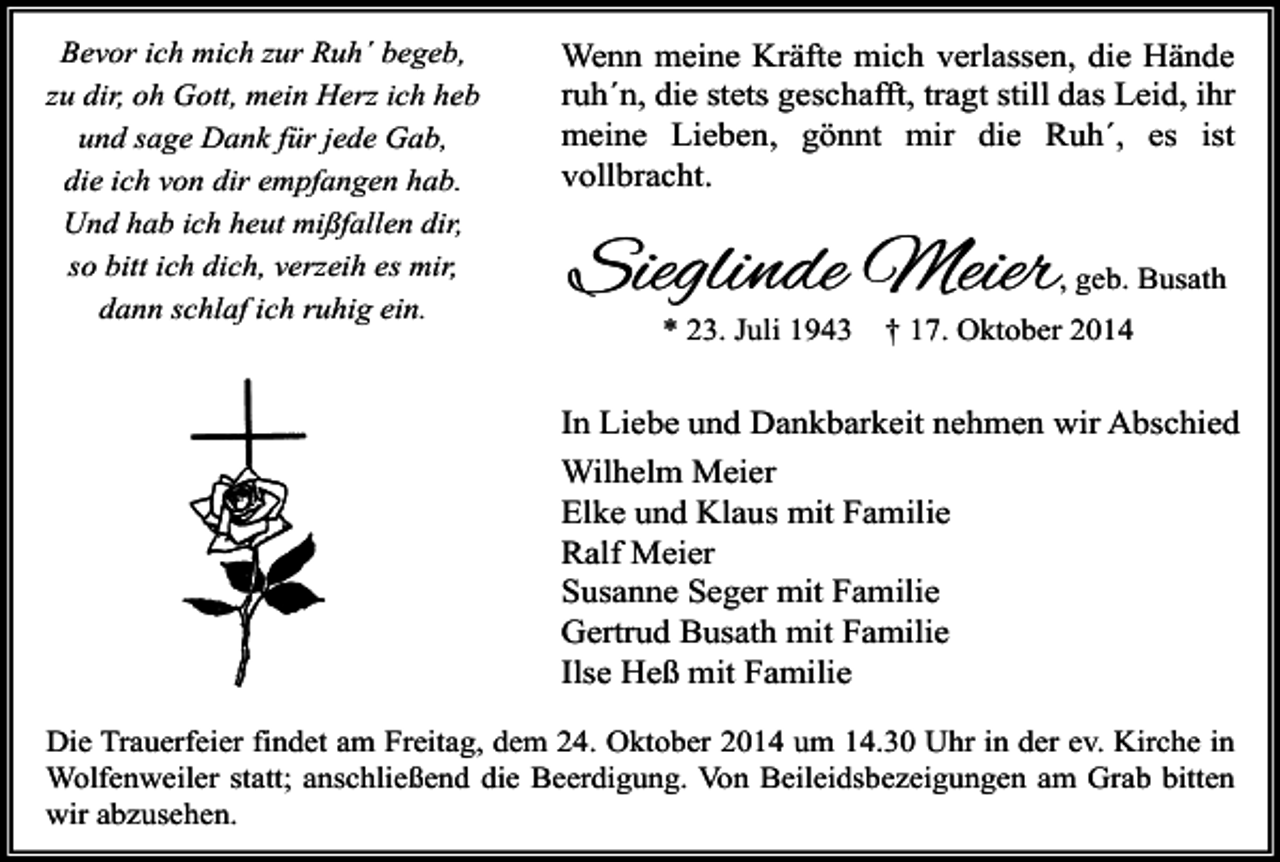 <p>Bevor ich mich zur Ruh´ begeb,<br />zu dir, oh Gott, mein Herz ich heb<br />und sage Dank für jede Gab,<br />die ich von dir empfangen hab.<br />Und hab ich heut mißfallen dir,<br />so bitt ich dich, verzeih es mir,<br />dann schlaf ich ruhig ein.</p><p>Wenn meine Kräfte mich verlassen, die Hände<br />ruh´n, die stets geschafft, tragt still das Leid, ihr<br />meine Lieben, gönnt mir die Ruh´, es ist<br />vollbracht.</p><p>Sieglinde Meier</p><p>, geb. Busath</p><p>* 23. Juli 1943</p><p>† 17. Oktober 2014</p><p>In Liebe und Dankbarkeit nehmen wir Abschied<br />Wilhelm Meier<br />Elke und Klaus mit Familie<br />Ralf Meier<br />Susanne Seger mit Familie<br />Gertrud Busath mit Familie<br />Ilse Heß mit Familie<br />Die Trauerfeier findet am Freitag, dem 24. Oktober 2014 um 14.30 Uhr in der ev. Kirche in<br />Wolfenweiler statt; anschließend die Beerdigung. Von Beileidsbezeigungen am Grab bitten<br />wir abzusehen.</p>