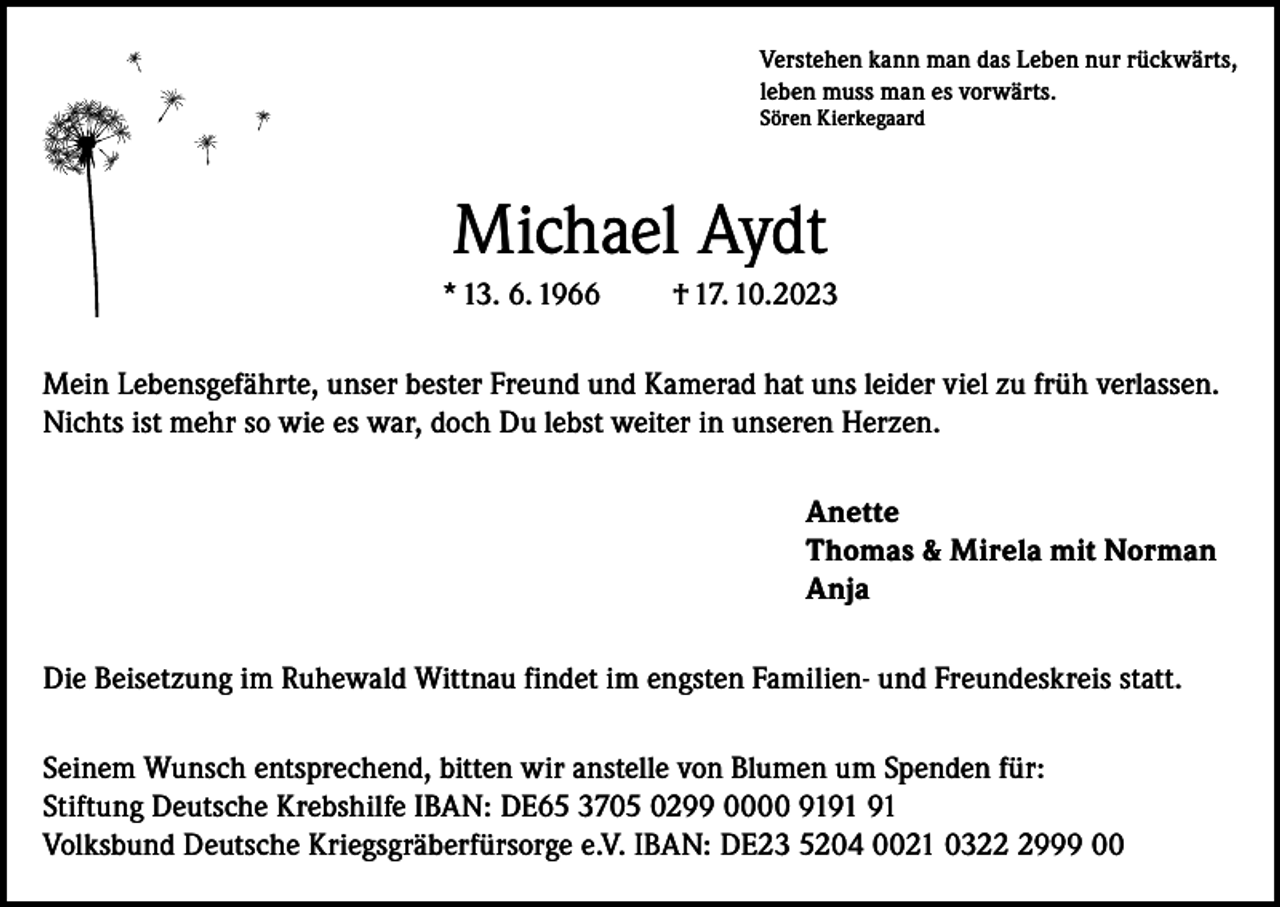 <p>Verstehen kann man das Leben nur rückwärts,<br />leben muss man es vorwärts.<br />Sören Kierkegaard</p><p>Michael Aydt<br />* 13. 6. 1966</p><p>† 17. 10.2023</p><p>Mein Lebensgefährte, unser bester Freund und Kamerad hat uns leider viel zu früh verlassen.<br />Nichts ist mehr so wie es war, doch Du lebst weiter in unseren Herzen.<br />Anette<br />Thomas &amp; Mirela mit Norman<br />Anja<br />Die Beisetzung im Ruhewald Wittnau findet im engsten Familien- und Freundeskreis statt.<br />Seinem Wunsch entsprechend, bitten wir anstelle von Blumen um Spenden für:<br />Stiftung Deutsche Krebshilfe IBAN: DE65 3705 0299 0000 91<br />Volksbund Deutsche Kriegsgräberfürsorge e.V. IBAN: DE23 5204 0021 032999 00</p>