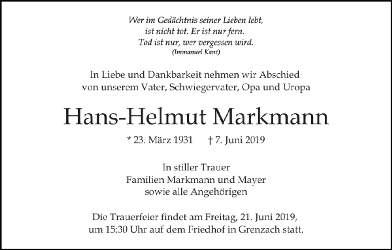 <p>Wer im Gedächtnis seiner Lieben lebt,<br />ist nicht tot. Er ist nur fern.<br />Tod ist nur, wer vergessen wird.<br />(Immanuel Kant)</p><p>In Liebe und Dankbarkeit nehmen wir Abschied<br />von unserem Vater, Schwiegervater, Opa und Uropa</p><p>Hans-Helmut Markmann<br />* 23. März 1931</p><p>† 7. Juni 2019</p><p>In stiller Trauer<br />Familien Markmann und Mayer<br />sowie alle Angehörigen<br />Die Trauerfeier findet am Freitag, 21. Juni 2019,<br />um 15:30 Uhr auf dem Friedhof in Grenzach statt.</p>