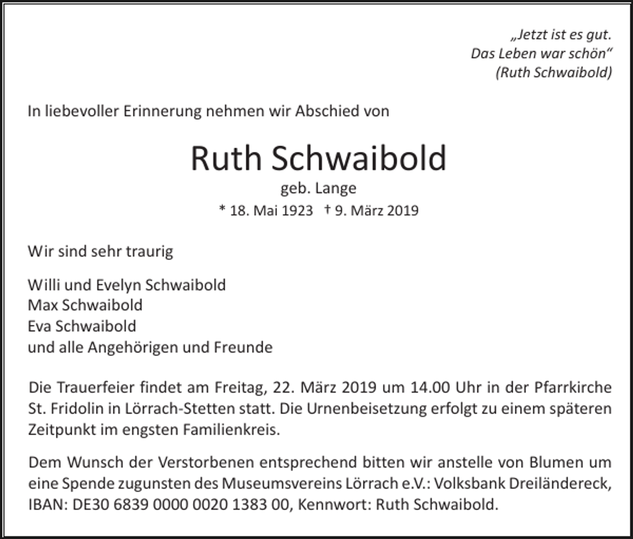 <p>„Jetzt ist es gut.<br />Das Leben war schön“<br />(Ruth Schwaibold)</p><p>In liebevoller Erinnerung nehmen wir Abschied von</p><p>Ruth Schwaibold<br />geb. Lange<br />* 18. Mai 1923 † 9. März 2019</p><p>Wir sind sehr traurig<br />Willi und Evelyn Schwaibold<br />Max Schwaibold<br />Eva Schwaibold<br />und alle Angehörigen und Freunde<br />Die Trauerfeier findet am Freitag, 22. März 2019 um 14.00 Uhr in der Pfarrkirche<br />St. Fridolin in Lörrach-Stetten statt. Die Urnenbeisetzung erfolgt zu einem späteren<br />Zeitpunkt im engsten Familienkreis.<br />Dem Wunsch der Verstorbenen entsprechend bitten wir anstelle von Blumen um<br />eine Spende zugunsten des Museumsvereins Lörrach e.V.: Volksbank Dreiländereck,<br />IBAN: DE30 6839 0020 1383 00, Kennwort: Ruth Schwaibold.</p>