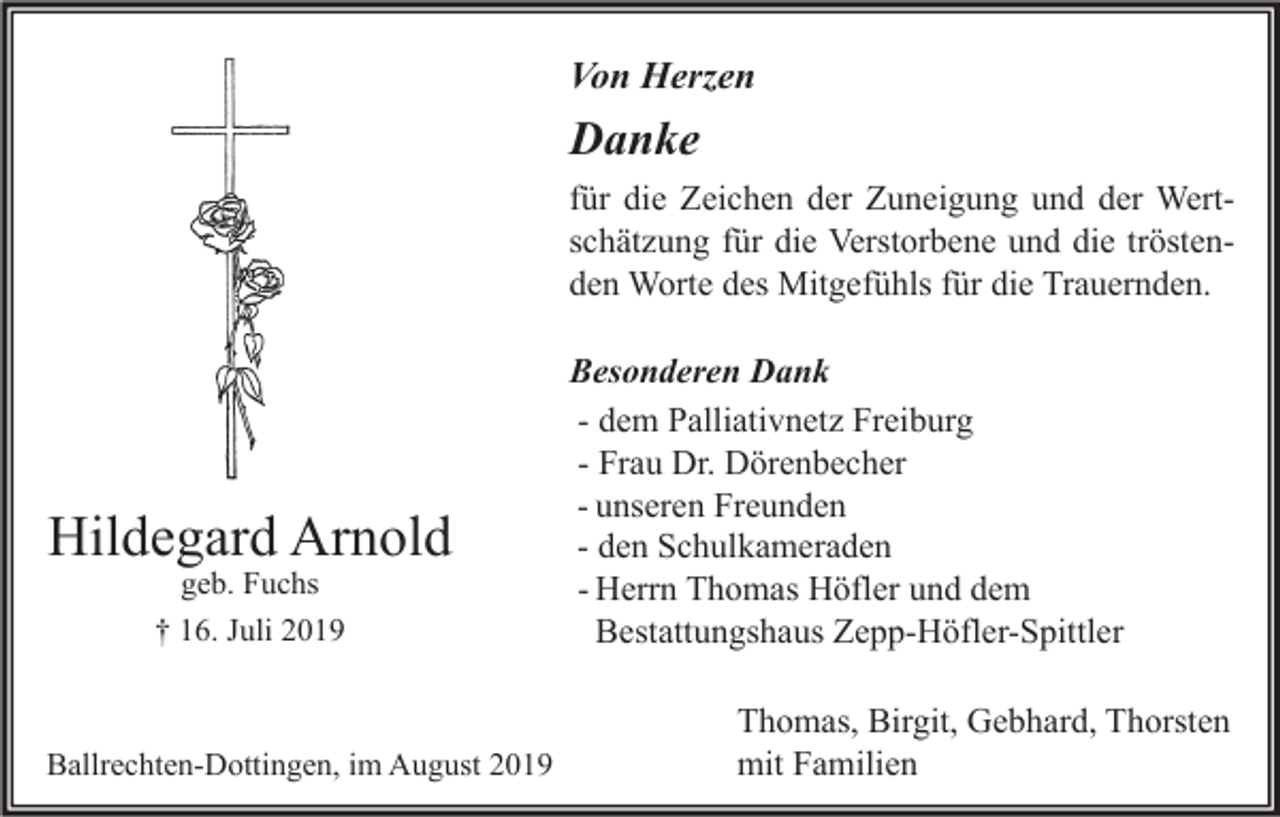 <p>Von Herzen</p><p>Danke<br />für die Zeichen der Zuneigung und der Wertschätzung für die Verstorbene und die tröstenden Worte des Mitgefühls für die Trauernden.</p><p>Hildegard Arnold<br />geb. Fuchs<br />† 16. Juli 2019</p><p>Ballrechten-Dottingen, im August 2019</p><p>Besonderen Dank<br />- dem Palliativnetz Freiburg<br />- Frau Dr. Dörenbecher<br />- unseren Freunden<br />- den Schulkameraden<br />- Herrn Thomas Höfler und dem<br />Bestattungshaus Zepp-Höfler-Spittler<br />Thomas, Birgit, Gebhard, Thorsten<br />mit Familien</p>