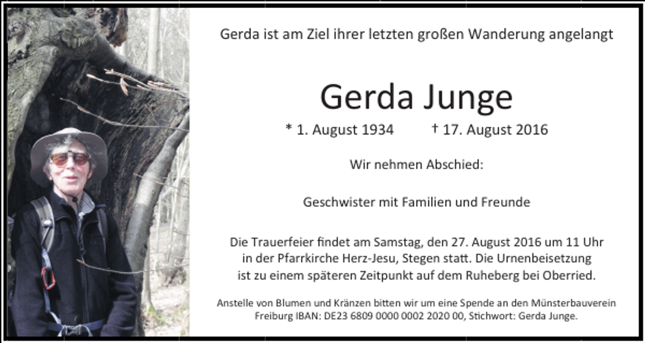 <p>Gerda ist am Ziel ihrer letzten großen Wanderung angelangt</p><p>Gerda Junge<br />* 1. August 1934</p><p>† 17. August 2016</p><p>Wir nehmen Abschied:<br />Geschwister mit Familien und Freunde<br />Die Trauerfeier ﬁndet am Samstag, den 27. August 2016 um 11 Uhr<br />in der Pfarrkirche Herz-Jesu, Stegen sta�. Die Urnenbeisetzung<br />ist zu einem späteren Zeitpunkt auf dem Ruheberg bei Oberried.<br />Anstelle von Blumen und Kränzen bi�en wir um eine Spende an den Münsterbauverein<br />Freiburg IBAN: DE23 6809 0020, S�chwort: Gerda Junge.</p>