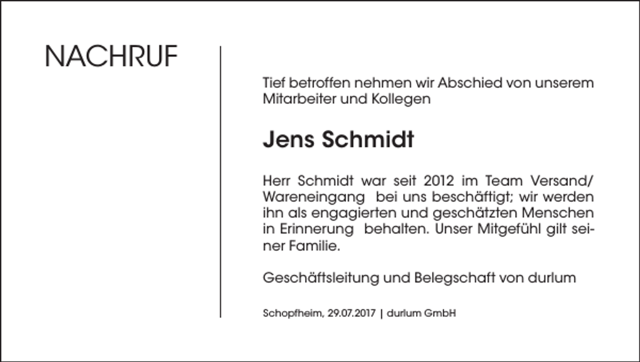 <p>NAcHrUF<br />Tief betroffen nehmen wir Abschied von unserem<br />Mitarbeiter und Kollegen</p><p>Jens Schmidt<br />Herr Schmidt war seit 2012 im Team Versand/<br />Wareneingang bei uns beschäftigt; wir werden<br />ihn als engagierten und geschätzten Menschen<br />in Erinnerung behalten. Unser Mitgefühl gilt seiner Familie.<br />Geschäftsleitung und Belegschaft von durlum<br />Schopfheim, 29.07.2017 | durlum GmbH</p>