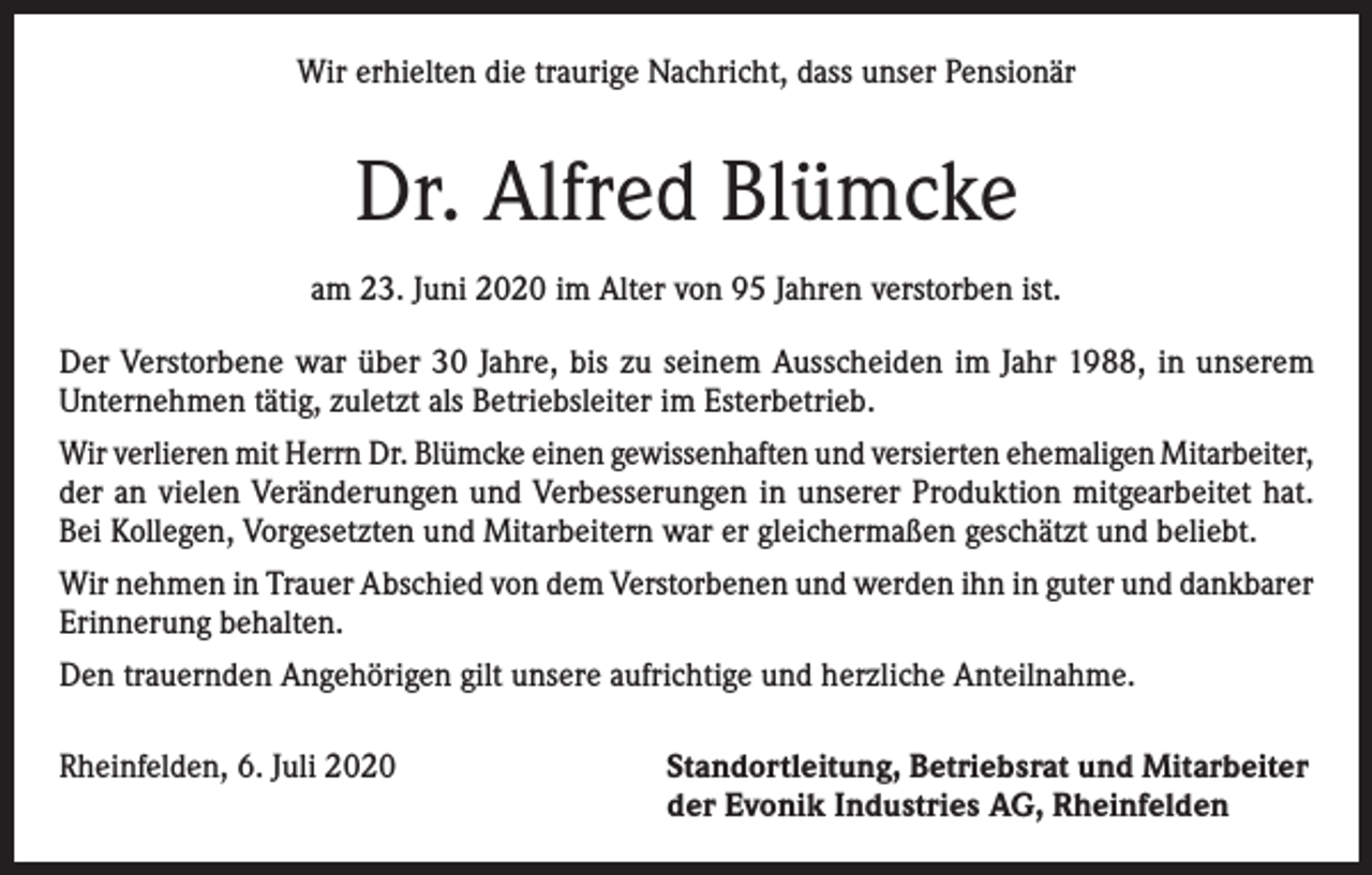 <p>Wir erhielten die traurige Nachricht, dass unser Pensionär</p><p>Dr. Alfred Blümcke<br />am 23. Juni 2020 im Alter von 95 Jahren verstorben ist.<br />Der Verstorbene war über 30 Jahre, bis zu seinem Ausscheiden im Jahr 1988, in unserem<br />Unternehmen tätig, zuletzt als Betriebsleiter im Esterbetrieb.<br />Wir verlieren mit Herrn Dr. Blümcke einen gewissenhaften und versierten ehemaligen ­Mitarbeiter,<br />der an vielen Veränderungen und Verbesserungen in unserer Produktion mitgearbeitet hat.<br />Bei Kollegen, Vorgesetzten und Mitarbeitern war er gleichermaßen geschätzt und beliebt.<br />Wir nehmen in Trauer Abschied von dem Verstorbenen und werden ihn in guter und dankbarer<br />Erinnerung behalten.<br />Den trauernden Angehörigen gilt unsere aufrichtige und herzliche Anteilnahme.<br />Rheinfelden, 6. Juli 2020 Standortleitung, Betriebsrat und Mitarbeiter<br />der Evonik Industries AG, Rheinfelden</p>