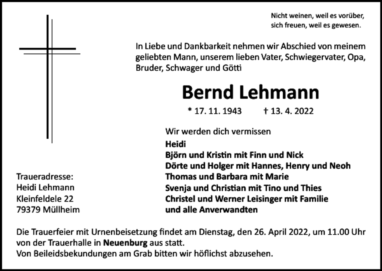 <p>Nicht weinen, weil es vorüber,<br />sich freuen, weil es gewesen.</p><p>In Liebe und Dankbarkeit nehmen wir Abschied von meinem<br />geliebten Mann, unserem lieben Vater, Schwiegervater, Opa,<br />Bruder, Schwager und Götti</p><p>Bernd Lehmann<br />* 17. 11. 1943 † 13. 4. 2022</p><p>Traueradresse:<br />Heidi Lehmann<br />Kleinfeldele 22<br />79379 Müllheim</p><p>Wir werden dich vermissen<br />Heidi<br />Björn und Kristin mit Finn und Nick<br />Dörte und Holger mit Hannes, Henry und Neoh<br />Thomas und Barbara mit Marie<br />Svenja und Christian mit Tino und Thies<br />Christel und Werner Leisinger mit Familie<br />und alle Anverwandten</p><p>Die Trauerfeier mit Urnenbeisetzung findet am Dienstag, den 26. April 2022, um 11.00 Uhr<br />von der Trauerhalle in Neuenburg aus statt.<br />Von Beileidsbekundungen am Grab bitten wir höflichst abzusehen.</p>