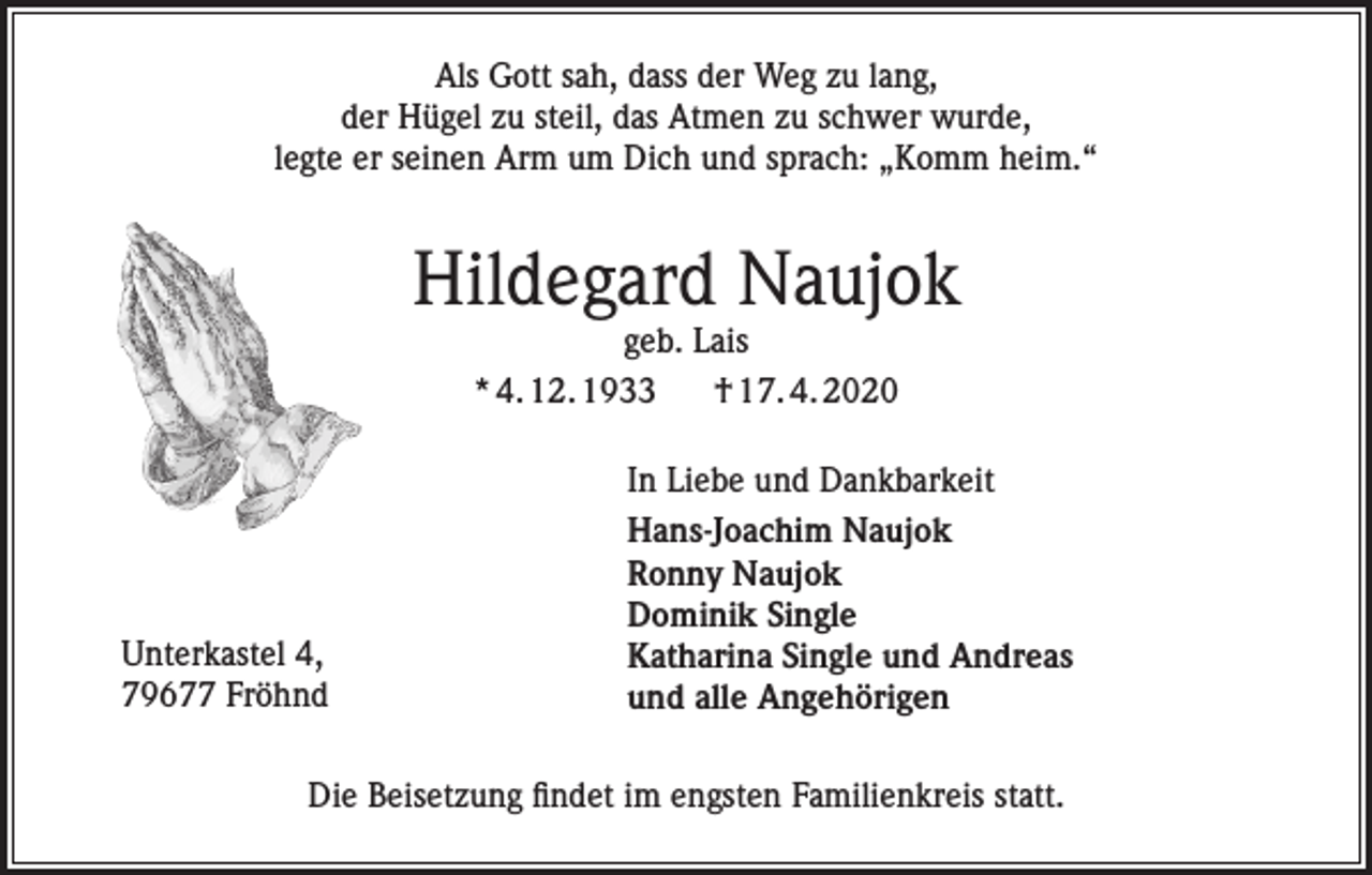 <p>Als Gott sah, dass der Weg zu lang,<br />der Hügel zu steil, das Atmen zu schwer wurde,<br />legte er seinen Arm um Dich und sprach: „Komm heim.“</p><p>Hildegard Naujok<br />geb. Lais<br />* 4. 12. 1933<br />† 17. 4. 2020</p><p>Unterkastel 4,<br />79677 Fröhnd</p><p>In Liebe und Dankbarkeit<br />Hans-Joachim Naujok<br />Ronny Naujok<br />Dominik Single<br />Katharina Single und Andreas<br />und alle Angehörigen</p><p>Die Beisetzung findet im engsten Familienkreis statt.</p>
