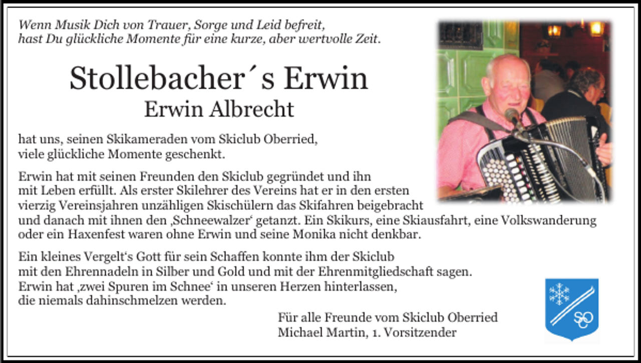 <p>Wenn Musik Dich von Trauer, Sorge und Leid befreit,<br />hast Du glückliche Momente für eine kurze, aber wertvolle Zeit.</p><p>Stollebacher´s Erwin<br />Erwin Albrecht</p><p>hat uns, seinen Skikameraden vom Skiclub Oberried,<br />viele glückliche Momente geschenkt.<br />Erwin hat mit seinen Freunden den Skiclub gegründet und ihn<br />mit Leben erfüllt. Als erster Skilehrer des Vereins hat er in den ersten<br />vierzig Vereinsjahren unzähligen Skischülern das Skifahren beigebracht<br />und danach mit ihnen den ‚Schneewalzer‘ getanzt. Ein Skikurs, eine Skiausfahrt, eine Volkswanderung<br />oder ein Haxenfest waren ohne Erwin und seine Monika nicht denkbar.<br />Ein kleines Vergelt‘s Gott für sein Schaffen konnte ihm der Skiclub<br />mit den Ehrennadeln in Silber und Gold und mit der Ehrenmitgliedschaft sagen.<br />Erwin hat ‚zwei Spuren im Schnee‘ in unseren Herzen hinterlassen,<br />die niemals dahinschmelzen werden.<br />Für alle Freunde vom Skiclub Oberried<br />Michael Martin, 1. Vorsitzender</p>