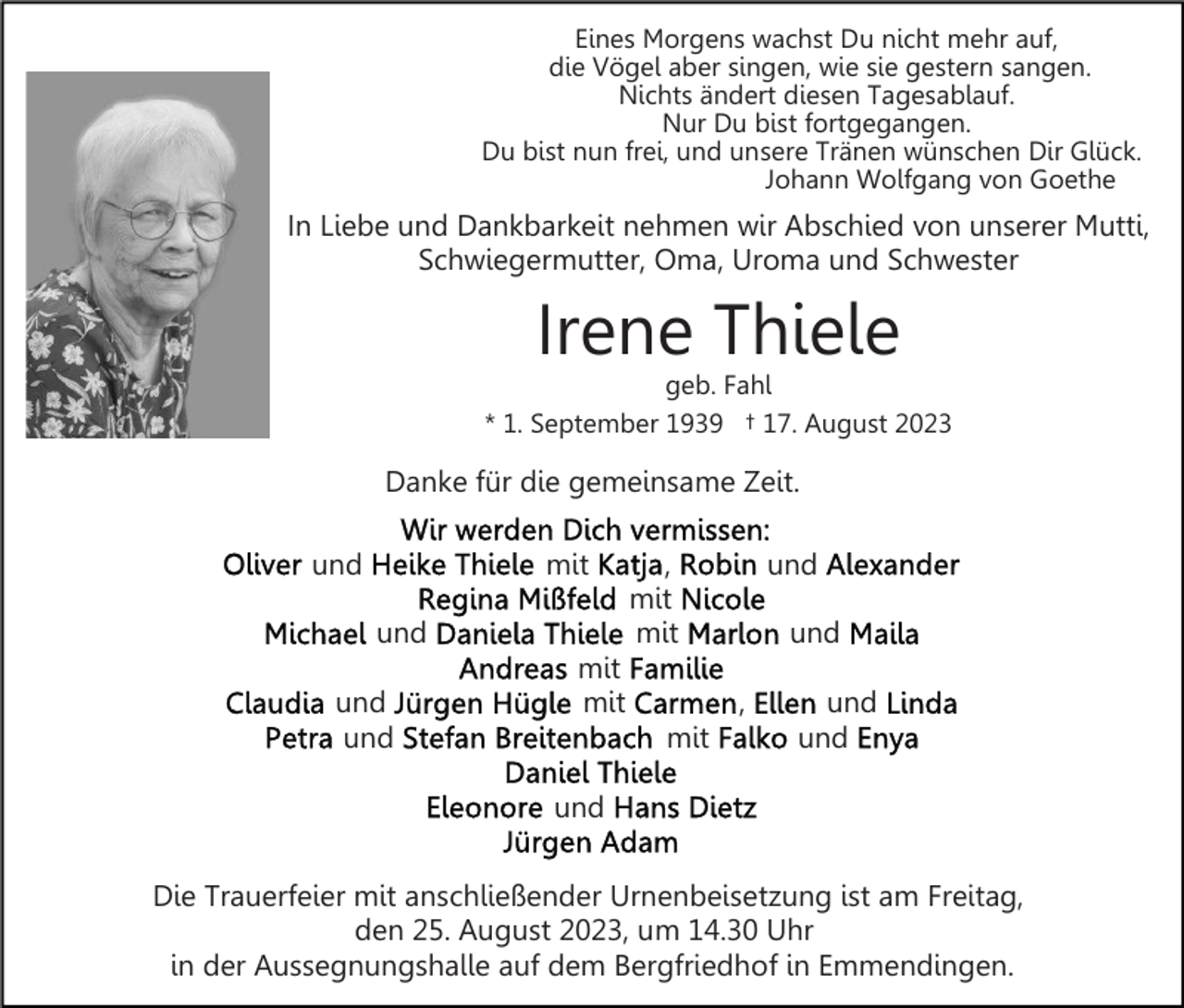 <p>Eines Morgens wachst Du nicht mehr auf,<br />die Vögel aber singen, wie sie gestern sangen.<br />Nichts ändert diesen Tagesablauf.<br />Nur Du bist fortgegangen.<br />Du bist nun frei, und unsere Tränen wünschen Dir Glück.<br />Johann Wolfgang von Goethe</p><p>In Liebe und Dankbarkeit nehmen wir Abschied von unserer Mutti,<br />Schwiegermutter, Oma, Uroma und Schwester</p><p>Irene Thiele</p><p>geb. Fahl<br />* 1. September 1939 † 17. August 2023</p><p>Danke für die gemeinsame Zeit.<br />und</p><p>mit<br />und</p><p>und<br />und</p><p>,<br />mit<br />mit</p><p>mit<br />mit</p><p>und<br />und<br />,</p><p>mit</p><p>und<br />und</p><p>und<br />Die Trauerfeier mit anschließender Urnenbeisetzung ist am Freitag,<br />den 25. August 2023, um 14.30 Uhr<br />in der Aussegnungshalle auf dem Bergfriedhof in Emmendingen.</p>