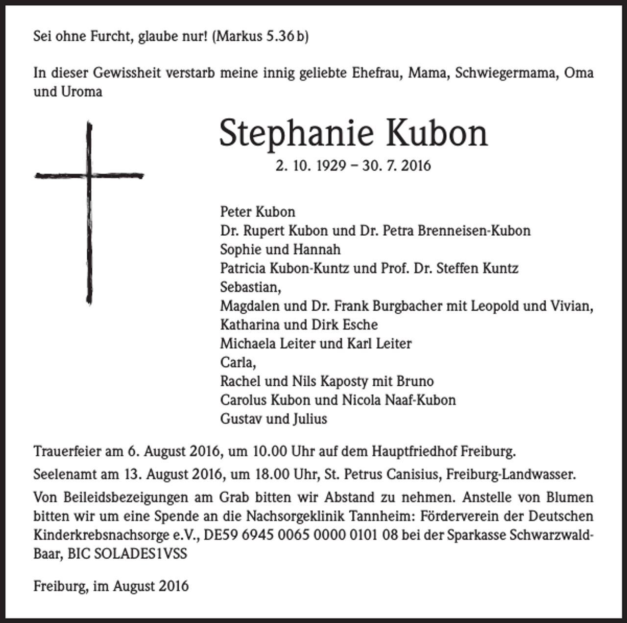 <p>Sei ohne Furcht, glaube nur! (Markus 5.36 b)<br />In dieser Gewissheit verstarb meine innig geliebte Ehefrau, Mama, Schwiegermama, Oma<br />und Uroma</p><p>Stephanie Kubon<br />2. 10. 1929 – 30. 7. 2016<br />Peter Kubon<br />Dr. Rupert Kubon und Dr. Petra Brenneisen-Kubon<br />Sophie und Hannah<br />Patricia Kubon-Kuntz und Prof. Dr. Steffen Kuntz<br />Sebastian,<br />Magdalen und Dr. Frank Burgbacher mit Leopold und Vivian,<br />Katharina und Dirk Esche<br />Michaela Leiter und Karl Leiter<br />Carla,<br />Rachel und Nils Kaposty mit Bruno<br />Carolus Kubon und Nicola Naaf-Kubon<br />Gustav und Julius<br />Trauerfeier am 6. August 2016, um 10.00 Uhr auf dem Hauptfriedhof Freiburg.<br />Seelenamt am 13. August 2016, um 18.00 Uhr, St. Petrus Canisius, Freiburg-Landwasser.<br />Von Beileidsbezeigungen am Grab bitten wir Abstand zu nehmen. Anstelle von Blumen<br />bitten wir um eine Spende an die Nachsorgeklinik Tannheim: Förderverein der Deutschen<br />Kinderkrebsnachsorge e.V., DE59 6945 0065 000101 08 bei der Sparkasse SchwarzwaldBaar, BIC SOLADES1VSS<br />Freiburg, im August 2016</p>