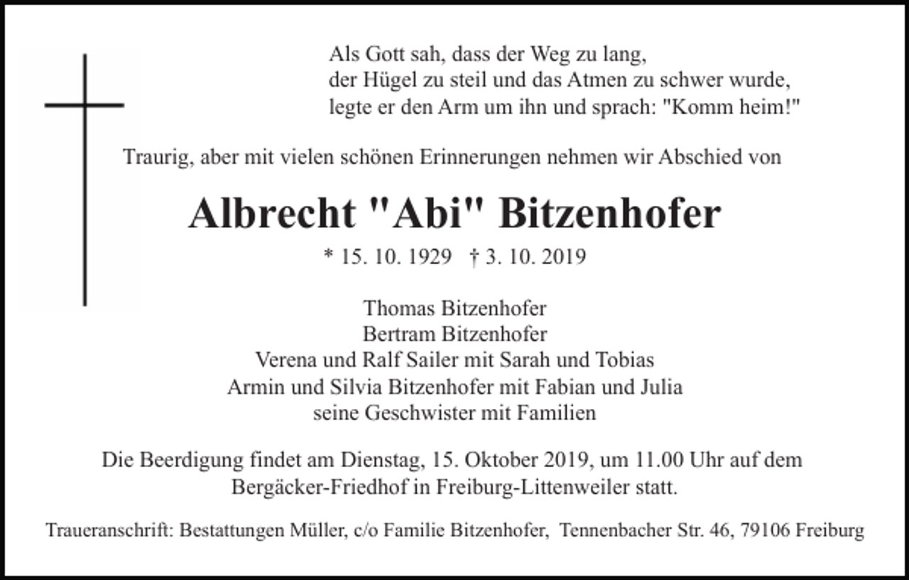 <p>Als Gott sah, dass der Weg zu lang,<br />der Hügel zu steil und das Atmen zu schwer wurde,<br />legte er den Arm um ihn und sprach: "Komm heim!"<br />Traurig, aber mit vielen schönen Erinnerungen nehmen wir Abschied von</p><p>Albrecht "Abi" Bitzenhofer<br />* 15. 10. 1929 † 3. 10. 2019<br />Thomas Bitzenhofer<br />Bertram Bitzenhofer<br />Verena und Ralf Sailer mit Sarah und Tobias<br />Armin und Silvia Bitzenhofer mit Fabian und Julia<br />seine Geschwister mit Familien<br />Die Beerdigung findet am Dienstag, 15. Oktober 2019, um 11.00 Uhr auf dem<br />Bergäcker-Friedhof in Freiburg-Littenweiler statt.<br />Traueranschrift: Bestattungen Müller, c/o Familie Bitzenhofer, Tennenbacher Str. 46, 79106 Freiburg</p>