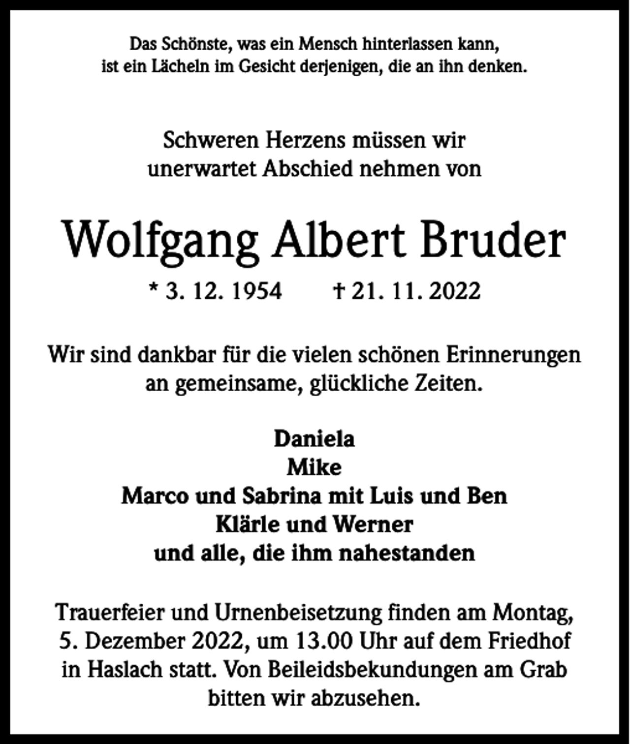 <p>Das Schönste, was ein Mensch hinterlassen kann,<br />ist ein Lächeln im Gesicht derjenigen, die an ihn denken.</p><p>Schweren Herzens müssen wir<br />unerwartet Abschied nehmen von</p><p>Wolfgang Albert Bruder<br />* 3. 12. 1954 † 21. 11. 2022<br />Wir sind dankbar für die vielen schönen Erinnerungen<br />an gemeinsame, glückliche Zeiten.<br />Daniela<br />Mike<br />Marco und Sabrina mit Luis und Ben<br />Klärle und Werner<br />und alle, die ihm nahestanden<br />Trauerfeier und Urnenbeisetzung finden am Montag,<br />5. Dezember 2022, um 13.00 Uhr auf dem Friedhof<br />in Haslach statt. Von Beileidsbekundungen am Grab<br />bitten wir abzusehen.</p>