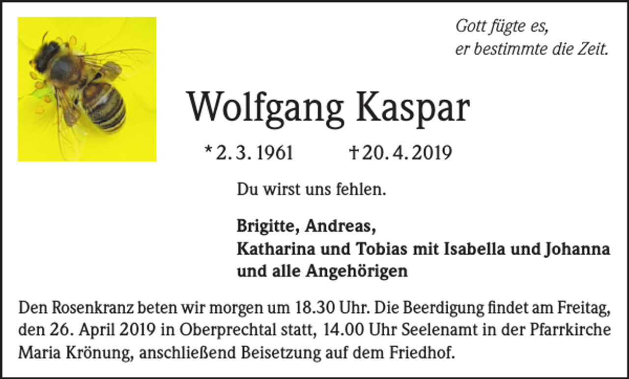 <p>Gott fügte es,<br />er bestimmte die Zeit.</p><p>Wolfgang Kaspar<br />* 2. 3. 1961</p><p>† 20. 4. 2019</p><p>Du wirst uns fehlen.<br />Brigitte, Andreas,<br />Katharina und Tobias mit Isabella und Johanna<br />und alle Angehörigen<br />Den Rosenkranz beten wir morgen um 18.30 Uhr. Die Beerdigung findet am Freitag,<br />den 26. April 2019 in Oberprechtal statt, 14.00 Uhr Seelenamt in der Pfarrkirche<br />Maria Krönung, anschließend Beisetzung auf dem Friedhof.</p>