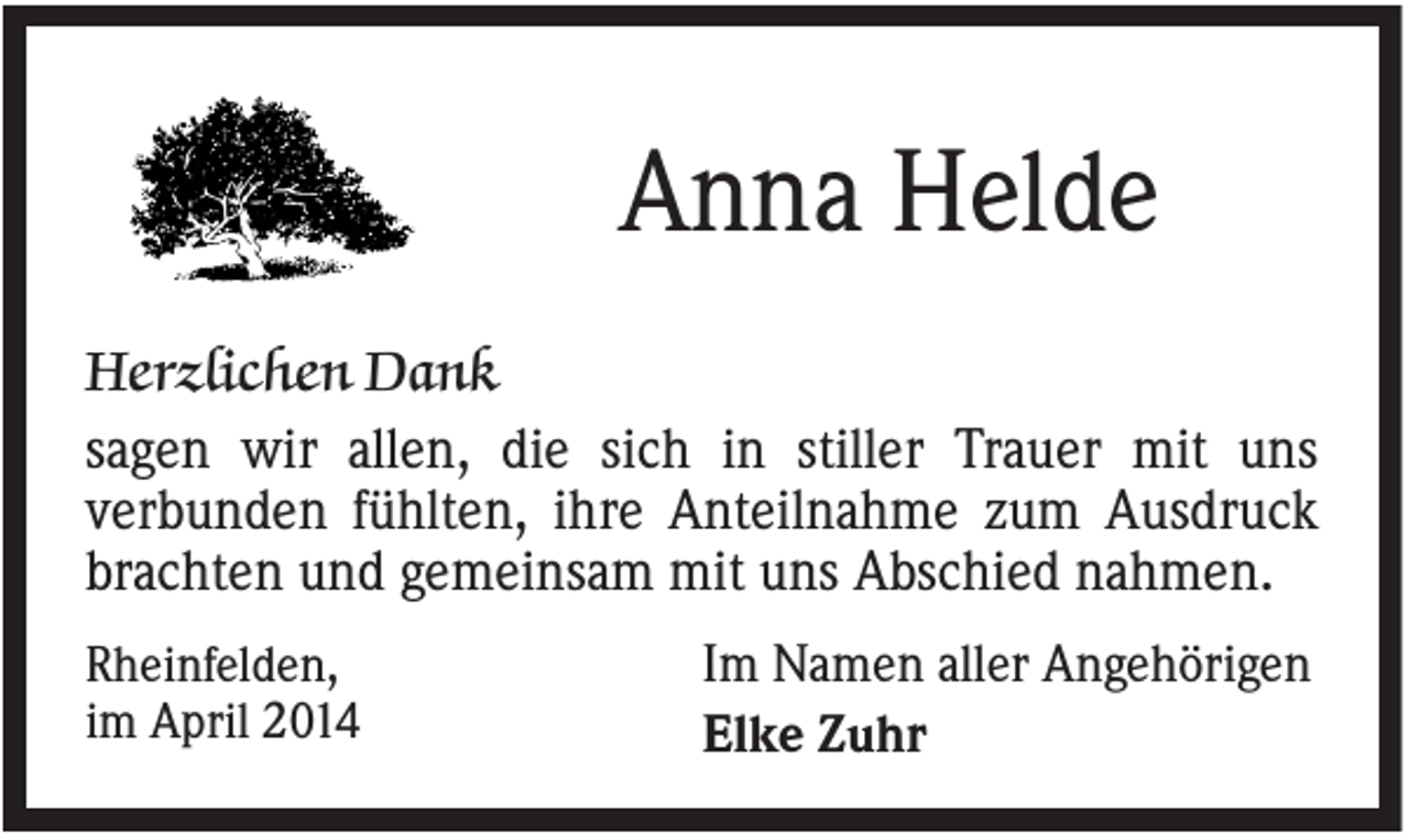 <p>Anna Helde<br />Herzlichen Dank<br />sagen wir allen, die sich in stiller Trauer mit uns<br />verbunden fühlten, ihre Anteilnahme zum Ausdruck<br />brachten und gemeinsam mit uns Abschied nahmen.<br />Rheinfelden,<br />im April 2014</p><p>Im Namen aller Angehörigen<br />Elke Zuhr</p>