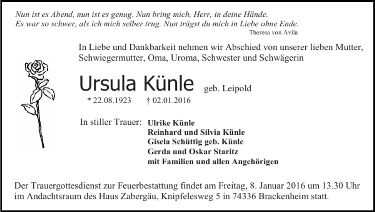 <p>Nun ist es Abend, nun ist es genug. Nun bring mich, Herr, in deine Hände.<br />Es war so schwer, als ich mich selber trug. Nun trägst du mich in Liebe ohne Ende.<br />Theresa von Avila</p><p>In Liebe und Dankbarkeit nehmen wir Abschied von unserer lieben Mutter,<br />Schwiegermutter, Oma, Uroma, Schwester und Schwägerin</p><p>Ursula Künle<br />* 22.08.1923</p><p>geb. Leipold</p><p>† 02.01.2016</p><p>In stiller Trauer: Ulrike Künle</p><p>Reinhard und Silvia Künle<br />Gisela Schüttig geb. Künle<br />Gerda und Oskar Staritz<br />mit Familien und allen Angehörigen</p><p>Der Trauergottesdienst zur Feuerbestattung findet am Freitag, 8. Januar 2016 um 13.30 Uhr<br />im Andachtsraum des Haus Zabergäu, Knipfelesweg 5 in 74336 Brackenheim statt.</p>