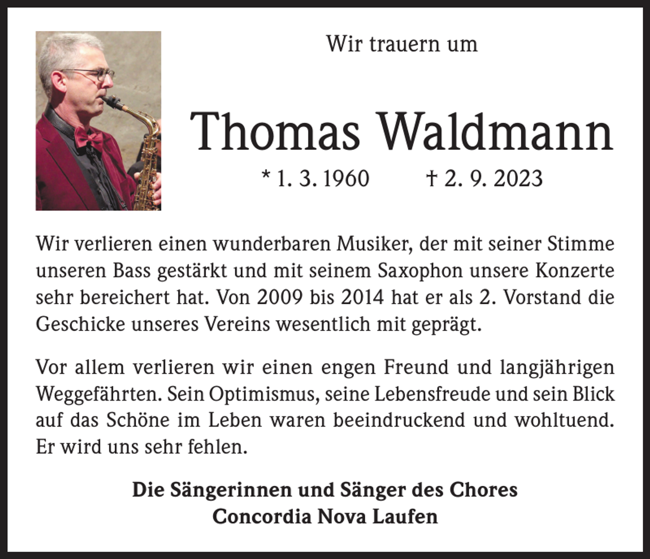 <p>Wir trauern um</p><p>Thomas Waldmann<br />* 1. 3. 1960</p><p>† 2. 9. 2023</p><p>Wir verlieren einen wunderbaren Musiker, der mit seiner Stimme<br />unseren Bass gestärkt und mit seinem Saxophon unsere Konzerte<br />sehr bereichert hat. Von 2009 bis 2014 hat er als 2. Vorstand die<br />Geschicke unseres Vereins wesentlich mit geprägt.<br />Vor allem verlieren wir einen engen Freund und langjährigen<br />Weggefährten. Sein Optimismus, seine Lebensfreude und sein Blick<br />auf das Schöne im Leben waren beeindruckend und wohltuend.<br />Er wird uns sehr fehlen.<br />Die Sängerinnen und Sänger des Chores<br />Concordia Nova Laufen</p>