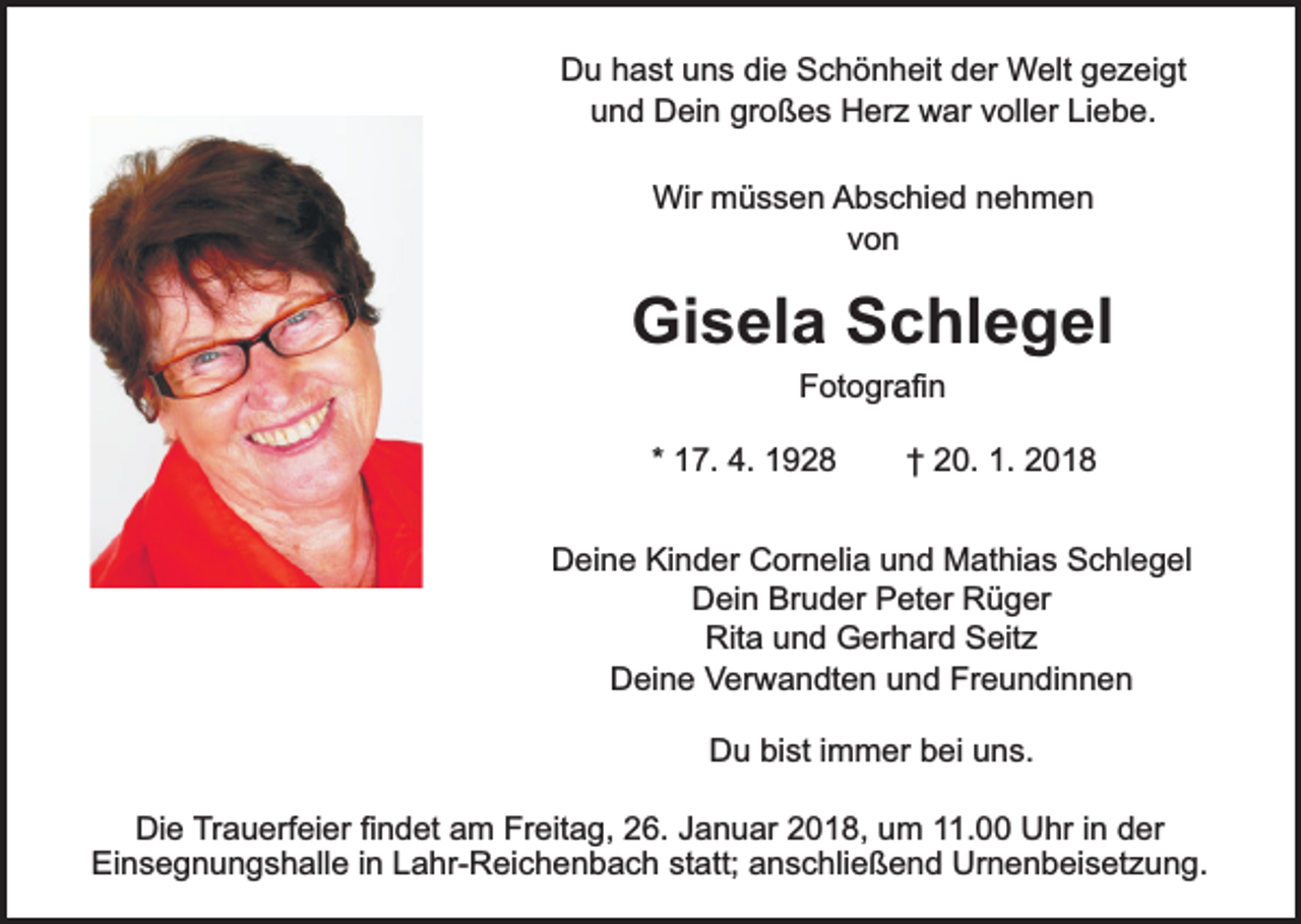 <p>Du hast uns die Schönheit der Welt gezeigt<br />und Dein großes Herz war voller Liebe.<br />Wir müssen Abschied nehmen<br />von</p><p>Gisela Schlegel<br />Fotografin</p><p>* 17. 4. 1928</p><p>† 20. 1. 2018</p><p>Deine Kinder Cornelia und Mathias Schlegel<br />Dein Bruder Peter Rüger<br />Rita und Gerhard Seitz<br />Deine Verwandten und Freundinnen<br />Du bist immer bei uns.<br />Die Trauerfeier findet am Freitag, 26. Januar 2018, um 11.00 Uhr in der<br />Einsegnungshalle in Lahr-Reichenbach statt; anschließend Urnenbeisetzung.</p>