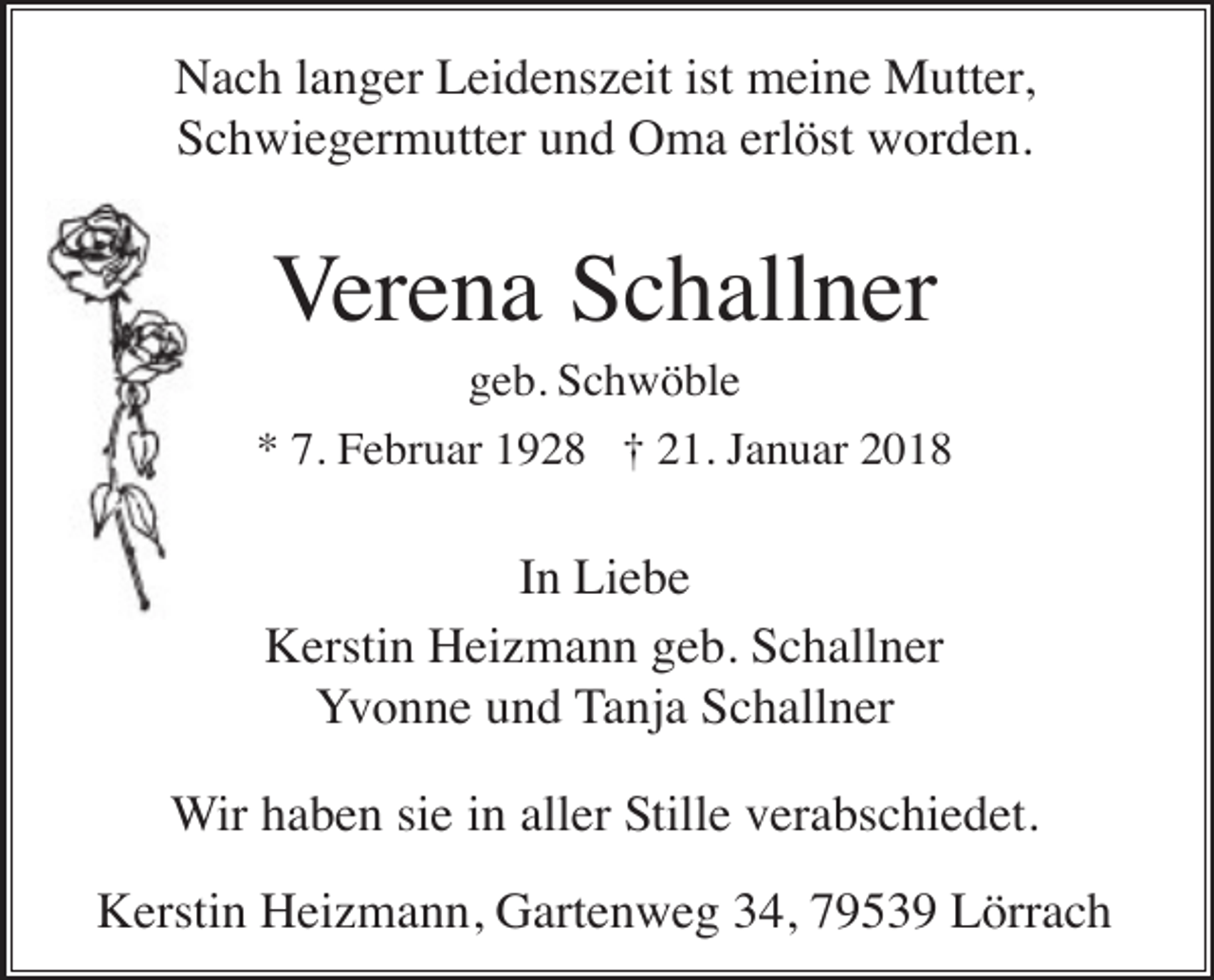 <p>Nach langer Leidenszeit ist meine Mutter,<br />Schwiegermutter und Oma erlöst worden.</p><p>Verena Schallner<br />geb. Schwöble<br />* 7. Februar 1928 † 21. Januar 2018</p><p>In Liebe<br />Kerstin Heizmann geb. Schallner<br />Yvonne und Tanja Schallner<br />Wir haben sie in aller Stille verabschiedet.<br />Kerstin Heizmann, Gartenweg 34, 79539 Lörrach</p>