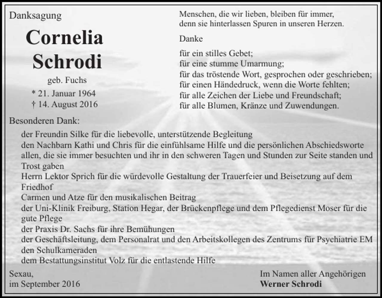 <p>Danksagung</p><p>Cornelia<br />Schrodi<br />geb. Fuchs<br />* 21. Januar 1964<br />† 14. August 2016</p><p>Menschen, die wir lieben, bleiben für immer,<br />denn sie hinterlassen Spuren in unseren Herzen.</p><p>Danke<br />für ein stilles Gebet;<br />für eine stumme Umarmung;<br />für das tröstende Wort, gesprochen oder geschrieben;<br />für einen Händedruck, wenn die Worte fehlten;<br />für alle Zeichen der Liebe und Freundschaft;<br />für alle Blumen, Kränze und Zuwendungen.</p><p>Besonderen Dank:<br />der Freundin Silke für die liebevolle, unterstützende Begleitung<br />den Nachbarn Kathi und Chris für die einfühlsame Hilfe und die persönlichen Abschiedsworte<br />allen, die sie immer besuchten und ihr in den schweren Tagen und Stunden zur Seite standen und<br />Trost gaben<br />Herrn Lektor Sprich für die würdevolle Gestaltung der Trauerfeier und Beisetzung auf dem<br />Friedhof<br />Carmen und Atze für den musikalischen Beitrag<br />der Uni-Klinik Freiburg, Station Hegar, der Brückenpflege und dem Pflegedienst Moser für die<br />gute Pflege<br />der Praxis Dr. Sachs für ihre Bemühungen<br />der Geschäftsleitung, dem Personalrat und den Arbeitskollegen des Zentrums für Psychiatrie EM<br />den Schulkameraden<br />dem Bestattungsinstitut Volz für die entlastende Hilfe<br />Sexau,<br />Im Namen aller Angehörigen<br />im September 2016<br />Werner Schrodi</p>