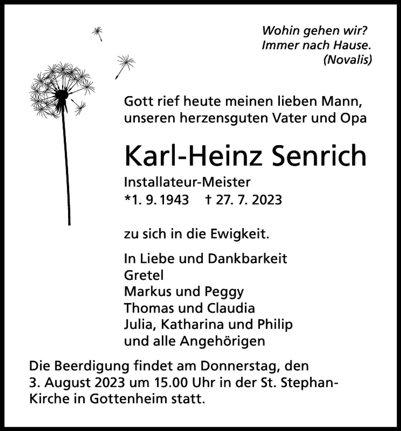 <p>Wohin gehen wir?<br />Immer nach Hause.<br />(Novalis)</p><p>Gott rief heute meinen lieben Mann,<br />unseren herzensguten Vater und Opa</p><p>Karl-Heinz Senrich<br />Installateur-Meister<br />*1. 9. 1943 † 27. 7. 2023<br />zu sich in die Ewigkeit.<br />In Liebe und Dankbarkeit<br />Gretel<br />Markus und Peggy<br />Thomas und Claudia<br />Julia, Katharina und Philip<br />und alle Angehörigen<br />Die Beerdigung findet am Donnerstag, den<br />3. August 2023 um 15.00 Uhr in der St. StephanKirche in Gottenheim statt.</p>