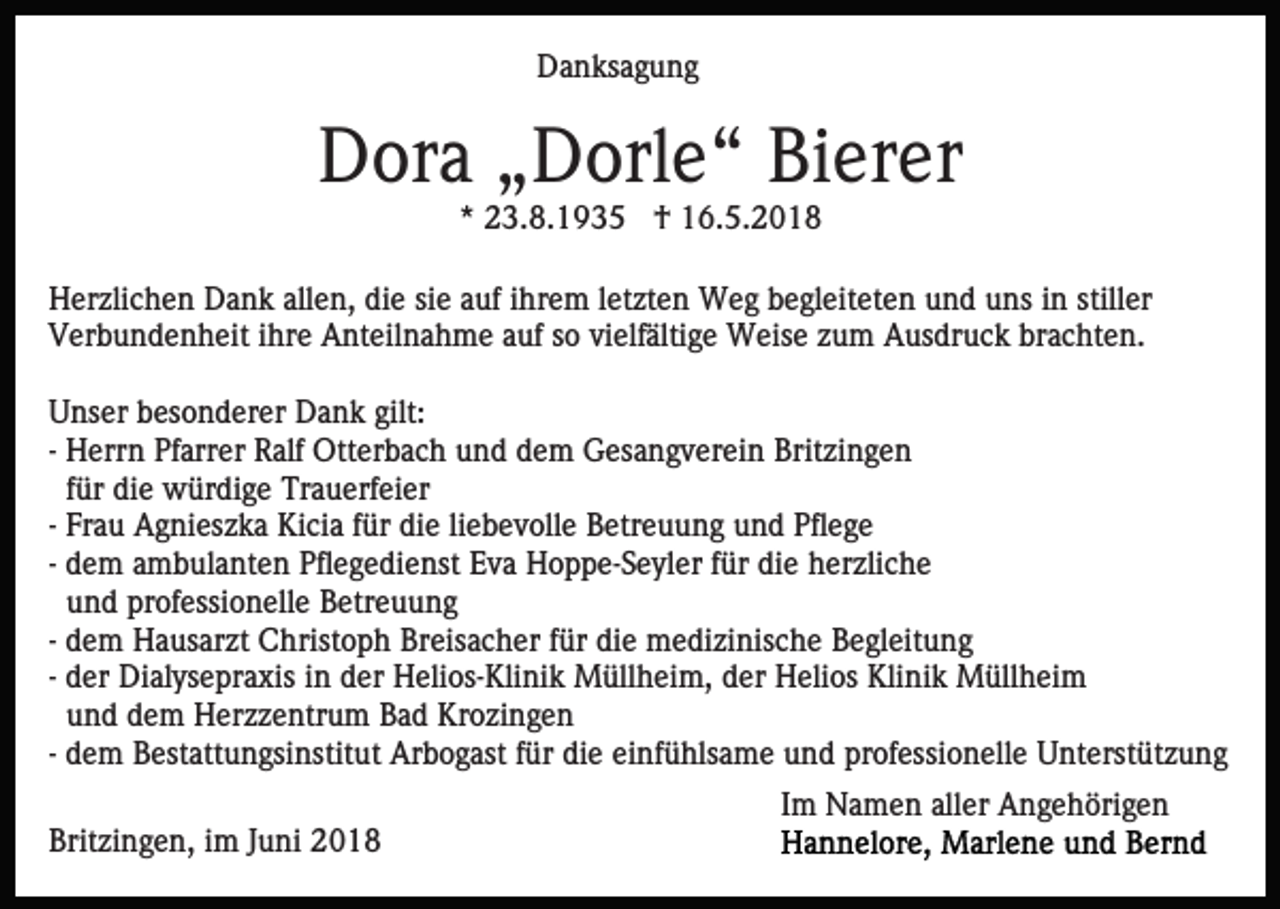 <p>DDanksagung<br />a n ks a g u n g</p><p>DDora<br />or a „„Dorle“<br />D orl e “ BiBierer<br />er er<br />** 23.8.1935<br />2 3. 8. 1 9 3 5 †<br />† 16.5.2018<br />1 6. 5. 2 0 1 8</p><p>allen,<br />stiller<br />HHerzlichen<br />er zli c h e n DDank<br />a n k all<br />e n, ddie<br />i e sie<br />si e auf<br />a uf iihrem<br />hr e m lletzten<br />et zt e n Weg<br />We g begleiteten<br />b e gl eit et e n und<br />u n d uns<br />u ns iin<br />n still<br />er<br />vielfältige<br />VVerbundenheit<br />er b u n d e n h eit i ihre<br />hr e Anteilnahme<br />A nt eil n a h m e aauf<br />uf ssoo vi<br />elf älti g e Weise<br />W eis e zzum<br />u m Ausdruck<br />A us dr u c k brachten.<br />b r a c ht e n.<br />U ns er bbesonderer<br />Unser<br />es o n d er er Dank<br />D a n k gilt:<br />gilt:<br />-- Herrn<br />H err n Pfarrer<br />Pf arr er Ralf<br />R alf Otterbach<br />Ott er b a c h und<br />u n d dem<br />d e m Gesangverein<br />G es a n g ver ei n Britzingen<br />Brit zi n g e n<br />f ür die<br />di e würdige<br />w ür di g e Trauerfeier<br />Tr a u erf ei er<br />für<br />Fr a u Agnieszka<br />A g ni es z k a Kicia<br />Ki ci a für<br />f ür die<br />di e liliebevolle<br />e b e v oll e Betreuung<br />B etr e u u ng und<br />u n d Pflege<br />Pfl e g e<br />-- Frau<br />-- dem<br />d e m ambulanten<br />a m b ul a nt e n Pflegedienst<br />Pfl e g edi e nst Eva<br />E v a Hoppe-Seyler<br />H o p p e- S e yl er ffür<br />ür die<br />di e herzliche<br />h er zli c h e<br />u n d professionelle<br />pr of essi o n ell e Betreuung<br />B etre u u n g<br />und<br />die<br />-- dem<br />d e m Hausarzt<br />H a us ar zt Christoph<br />C hrist o ph Breisacher<br />Br eis a c h er ffür<br />ür di<br />e medizinische<br />m e d i zi nis c h e Begleitung<br />B e gl eit u n g<br />-- der<br />d er Dialysepraxis<br />Di al ys e pr a xis in<br />i n der<br />d er Helios-Klinik<br />H eli os- Kli ni k Müllheim,<br />M üll h ei m, der<br />d er Helios<br />H eli os Klinik<br />Kli ni k Müllheim<br />M üll hei m<br />und<br />u n d dem<br />d e m Herzzentrum<br />H er z z e ntr u m Bad<br />B a d Krozingen<br />Kr o zi n g e n<br />-- dem<br />d e m Bestattungsinstitut<br />B est att u n gsi nstit ut Arbogast<br />Ar b o g ast ffür<br />ür die<br />di e einfühlsame<br />ei nf ü hls a m e und<br />u n d professionelle<br />pr of essi o n ell e Unterstützung<br />U nt erst üt z u n g<br />Britzingen,<br />Brit<br />zi n g e n, iim<br />m JJuni<br />u ni 22</p><p>IImm Namen<br />N a m e n aller<br />all er Angehörigen<br />A n g e h öri g e n</p>