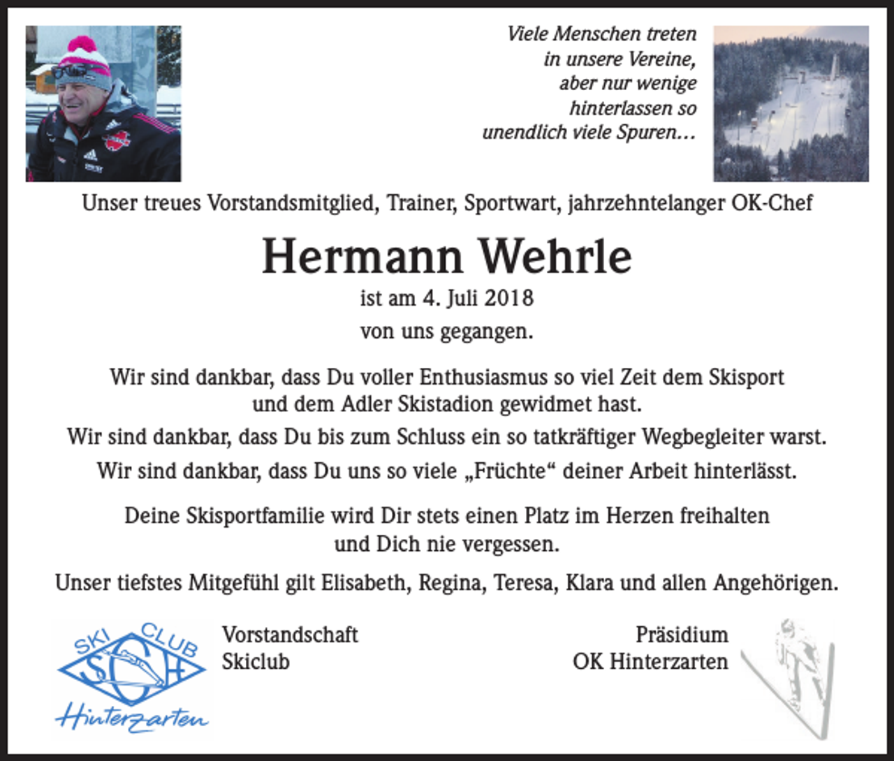 <p>Viele Menschen treten<br />in unsere Vereine,<br />aber nur wenige<br />hinterlassen so<br />unendlich viele Spuren…</p><p>Unser treues Vorstandsmitglied, Trainer, Sportwart, jahrzehntelanger OK-Chef</p><p>Hermann Wehrle<br />ist am 4. Juli 2018<br />von uns gegangen.</p><p>Wir sind dankbar, dass Du voller Enthusiasmus so viel Zeit dem Skisport<br />und dem Adler Skistadion gewidmet hast.<br />Wir sind dankbar, dass Du bis zum Schluss ein so tatkräftiger Wegbegleiter warst.<br />Wir sind dankbar, dass Du uns so viele „Früchte“ deiner Arbeit hinterlässt.<br />Deine Skisportfamilie wird Dir stets einen Platz im Herzen freihalten<br />und Dich nie vergessen.<br />Unser tiefstes Mitgefühl gilt Elisabeth, Regina, Teresa, Klara und allen Angehörigen.<br />VorstandschaftPräsidium<br />Skiclub<br />OK Hinterzarten</p>