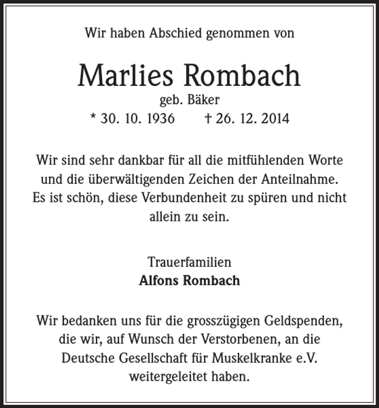 <p>Wir haben Abschied genommen von</p><p>Marlies Rombach<br />geb. Bäker<br />* 30. 10. 1936 † 26. 12. 2014</p><p>Wir sind sehr dankbar für all die mitfühlenden Worte<br />und die überwältigenden Zeichen der Anteilnahme.<br />Es ist schön, diese Verbundenheit zu spüren und nicht<br />allein zu sein.<br />Trauerfamilien<br />Alfons Rombach<br />Wir bedanken uns für die grosszügigen Geldspenden,<br />die wir, auf Wunsch der Verstorbenen, an die<br />Deutsche Gesellschaft für Muskelkranke e.V.<br />weitergeleitet haben.</p>