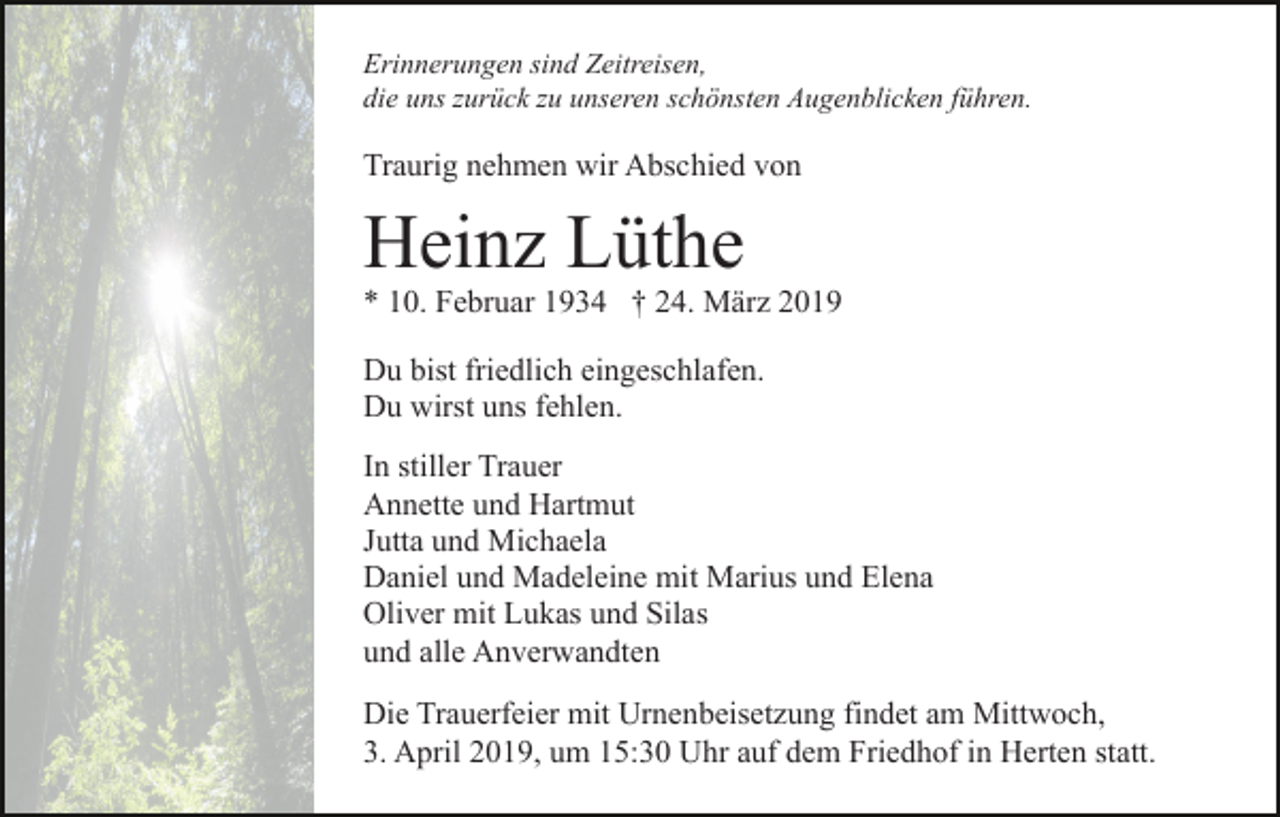 <p>Erinnerungen sind Zeitreisen,<br />die uns zurück zu unseren schönsten Augenblicken führen.</p><p>Traurig nehmen wir Abschied von</p><p>Heinz Lüthe<br />* 10. Februar 1934 † 24. März 2019<br />Du bist friedlich eingeschlafen.<br />Du wirst uns fehlen.<br />In stiller Trauer<br />Annette und Hartmut<br />Jutta und Michaela<br />Daniel und Madeleine mit Marius und Elena<br />Oliver mit Lukas und Silas<br />und alle Anverwandten<br />Die Trauerfeier mit Urnenbeisetzung findet am Mittwoch,<br />3. April 2019, um 15:30 Uhr auf dem Friedhof in Herten statt.</p>