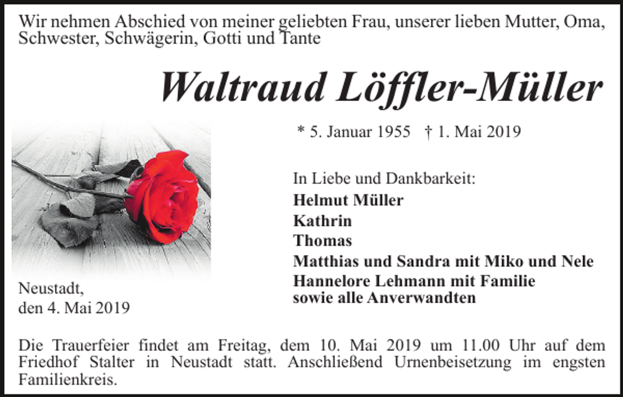 <p>Wir nehmen Abschied von meiner geliebten Frau, unserer lieben Mutter, Oma,<br />Schwester, Schwägerin, Gotti und Tante</p><p>Waltraud Löffler-Müller<br />* 5. Januar 1955 † 1. Mai 2019</p><p>Neustadt,<br />den 4. Mai 2019</p><p>In Liebe und Dankbarkeit:<br />Helmut Müller<br />Kathrin<br />Thomas<br />Matthias und Sandra mit Miko und Nele<br />Hannelore Lehmann mit Familie<br />sowie alle Anverwandten</p><p>Die Trauerfeier findet am Freitag, dem 10. Mai 2019 um 11.00 Uhr auf dem<br />Friedhof Stalter in Neustadt statt. Anschließend Urnenbeisetzung im engsten<br />Familienkreis.</p>