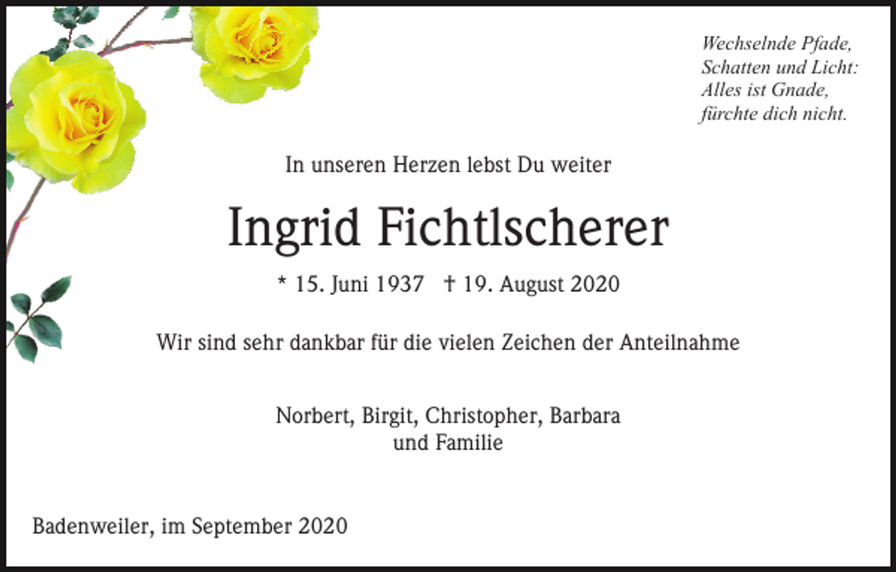 <p>Wechselnde Pfade,<br />Schatten und Licht:<br />Alles ist Gnade,<br />fürchte dich nicht.</p><p>In unseren Herzen lebst Du weiter</p><p>Ingrid Fichtlscherer<br />* 15. Juni 1937 † 19. August 2020<br />Wir sind sehr dankbar für die vielen Zeichen der Anteilnahme<br />Norbert, Birgit, Christopher, Barbara<br />und Familie</p><p>Badenweiler, im September 2020</p>