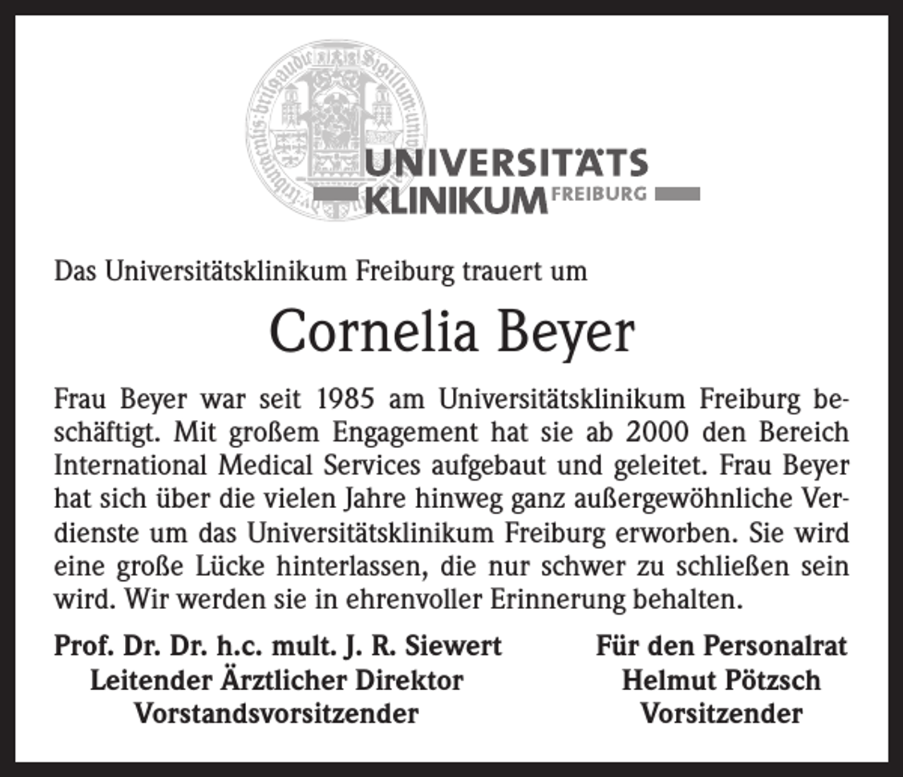 <p>Das Universitätsklinikum Freiburg trauert um</p><p>Cornelia Beyer<br />Frau Beyer war seit 1985 am Universitätsklinikum Freiburg beschäftigt. Mit großem Engagement hat sie ab 2000 den Bereich<br />International Medical Services aufgebaut und geleitet. Frau Beyer<br />hat sich über die vielen Jahre hinweg ganz außergewöhnliche Verdienste um das Universitätsklinikum Freiburg erworben. Sie wird<br />eine große Lücke hinterlassen, die nur schwer zu schließen sein<br />wird. Wir werden sie in ehrenvoller Erinnerung behalten.<br />Prof. Dr. Dr. h.c. mult. J. R. Siewert<br />Leitender Ärztlicher Direktor</p><p>Vorstandsvorsitzender</p><p>Für den Personalrat<br />Helmut Pötzsch<br />Vorsitzender</p>
