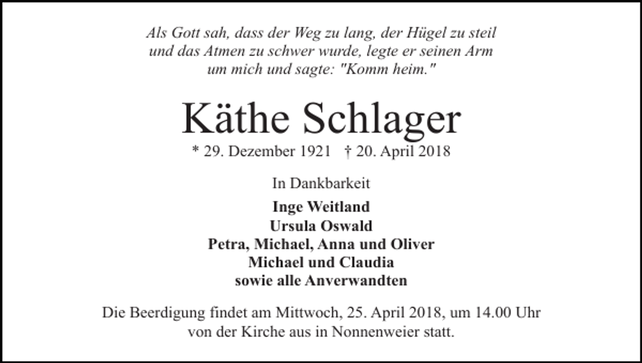 <p>Als Gott sah, dass der Weg zu lang, der Hügel zu steil<br />und das Atmen zu schwer wurde, legte er seinen Arm<br />um mich und sagte: "Komm heim."</p><p>Käthe Schlager<br />* 29. Dezember 1921 † 20. April 2018<br />In Dankbarkeit<br />Inge Weitland<br />Ursula Oswald<br />Petra, Michael, Anna und Oliver<br />Michael und Claudia<br />sowie alle Anverwandten<br />Die Beerdigung findet am Mittwoch, 25. April 2018, um 14.00 Uhr<br />von der Kirche aus in Nonnenweier statt.</p>