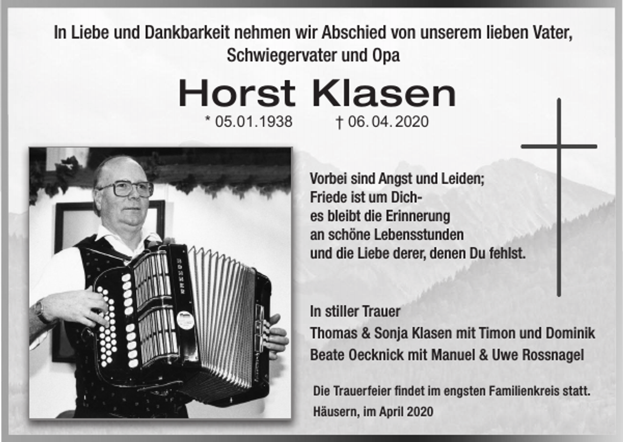 <p>In Liebe und Dankbarkeit nehmen wir Abschied von unserem lieben Vater,<br />Schwiegervater und Opa</p><p>Horst Klasen<br />* 05.01.1938</p><p>† 06. 04. 2020</p><p>Vorbei sind Angst und Leiden;<br />Friede ist um Diches bleibt die Erinnerung<br />an schöne Lebensstunden<br />und die Liebe derer, denen Du fehlst.</p><p>In stiller Trauer<br />Thomas &amp; Sonja Klasen mit Timon und Dominik<br />Beate Oecknick mit Manuel &amp; Uwe Rossnagel<br />Die Trauerfeier findet im engsten Familienkreis statt.<br />Häusern, im April 2020</p>