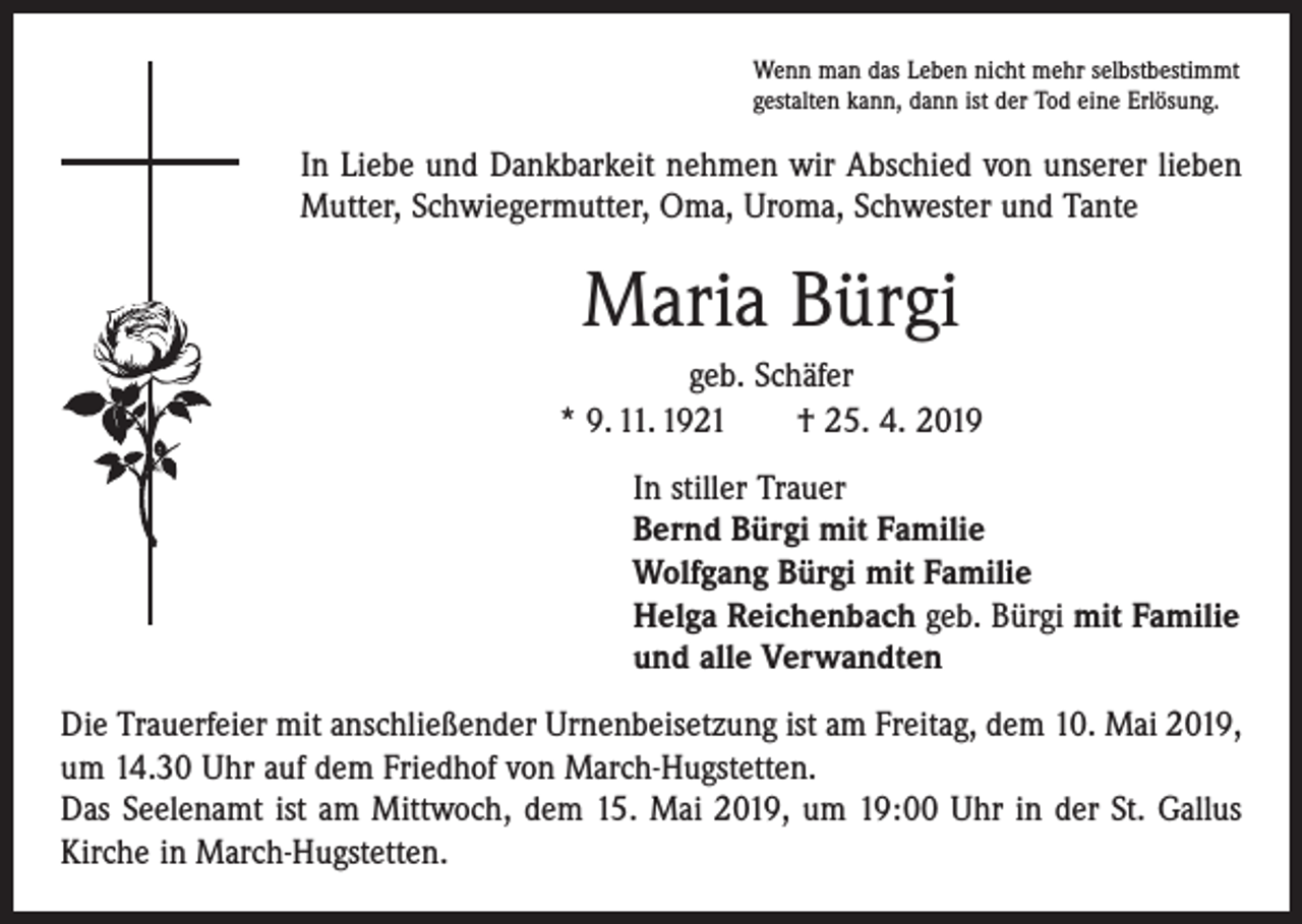 <p>Wenn man das Leben nicht mehr selbstbestimmt<br />gestalten kann, dann ist der Tod eine Erlösung.</p><p>In Liebe und Dankbarkeit nehmen wir Abschied von unserer lieben<br />Mutter, Schwiegermutter, Oma, Uroma, Schwester und Tante</p><p>Maria Bürgi<br />geb. Schäfer<br />* 9. 11. 1921 † 25. 4. 2019<br />In stiller Trauer<br />Bernd Bürgi mit Familie<br />Wolfgang Bürgi mit Familie<br />Helga Reichenbach geb. Bürgi mit Familie<br />und alle Verwandten<br />Die Trauerfeier mit anschließender Urnenbeisetzung ist am Freitag, dem 10. Mai 2019,<br />um 14.30 Uhr auf dem Friedhof von March-Hugstetten.<br />Das Seelenamt ist am Mittwoch, dem 15. Mai 2019, um 19:00 Uhr in der St. Gallus<br />­Kirche in March-Hugstetten.</p>
