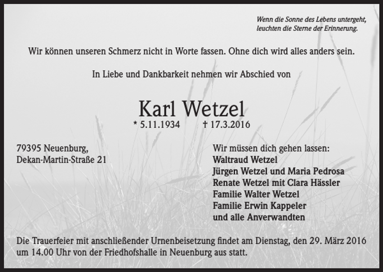 <p>Wenn die Sonne des Lebens untergeht,<br />leuchten die Sterne der Erinnerung.</p><p>Wir können unseren Schmerz nicht in Worte fassen. Ohne dich wird alles anders sein.<br />In Liebe und Dankbarkeit nehmen wir Abschied von</p><p>Karl Wetzel</p><p>* 5.11.1934</p><p>† 17.3.2016</p><p>79395 Neuenburg,<br />Wir müssen dich gehen lassen:<br />Dekan-Martin-Straße 21 Waltraud Wetzel<br />Jürgen Wetzel und Maria Pedrosa<br />Renate Wetzel mit Clara Hässler<br />Familie Walter Wetzel<br />Familie Erwin Kappeler<br />und alle Anverwandten<br />Die Trauerfeier mit anschließender Urnenbeisetzung findet am Dienstag, den 29. März 2016<br />um 14.00 Uhr von der Friedhofshalle in Neuenburg aus statt.</p>
