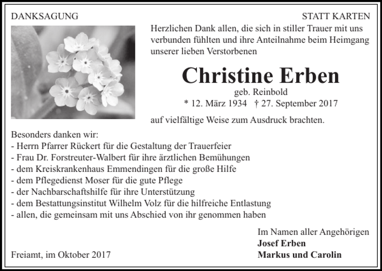 <p>DANKSAGUNG</p><p>STATT KARTEN<br />Herzlichen Dank allen, die sich in stiller Trauer mit uns<br />verbunden fühlten und ihre Anteilnahme beim Heimgang<br />unserer lieben Verstorbenen</p><p>Christine Erben<br />geb. Reinbold<br />* 12. März 1934 † 27. September 2017</p><p>auf vielfältige Weise zum Ausdruck brachten.<br />Besonders danken wir:<br />- Herrn Pfarrer Rückert für die Gestaltung der Trauerfeier<br />- Frau Dr. Forstreuter-Walbert für ihre ärztlichen Bemühungen<br />- dem Kreiskrankenhaus Emmendingen für die große Hilfe<br />- dem Pflegedienst Moser für die gute Pflege<br />- der Nachbarschaftshilfe für ihre Unterstützung<br />- dem Bestattungsinstitut Wilhelm Volz für die hilfreiche Entlastung<br />- allen, die gemeinsam mit uns Abschied von ihr genommen haben</p><p>Freiamt, im Oktober 2017</p><p>Im Namen aller Angehörigen<br />Josef Erben<br />Markus und Carolin</p>