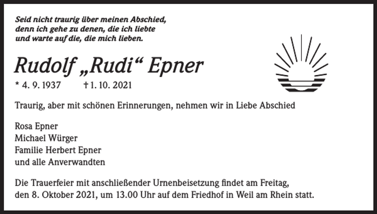 <p>Seid nicht traurig über meinen Abschied,<br />denn ich gehe zu denen, die ich liebte<br />und warte auf die, die mich lieben.</p><p>Rudolf „Rudi“ Epner<br />* 4. 9. 1937</p><p>† 1. 10. 2021</p><p>Traurig, aber mit schönen Erinnerungen, nehmen wir in Liebe Abschied<br />Rosa Epner<br />Michael Würger<br />Familie Herbert Epner<br />und alle Anverwandten<br />Die Trauerfeier mit anschließender Urnenbeisetzung findet am Freitag,<br />den 8. Oktober 2021, um 13.00 Uhr auf dem Friedhof in Weil am Rhein statt.</p>