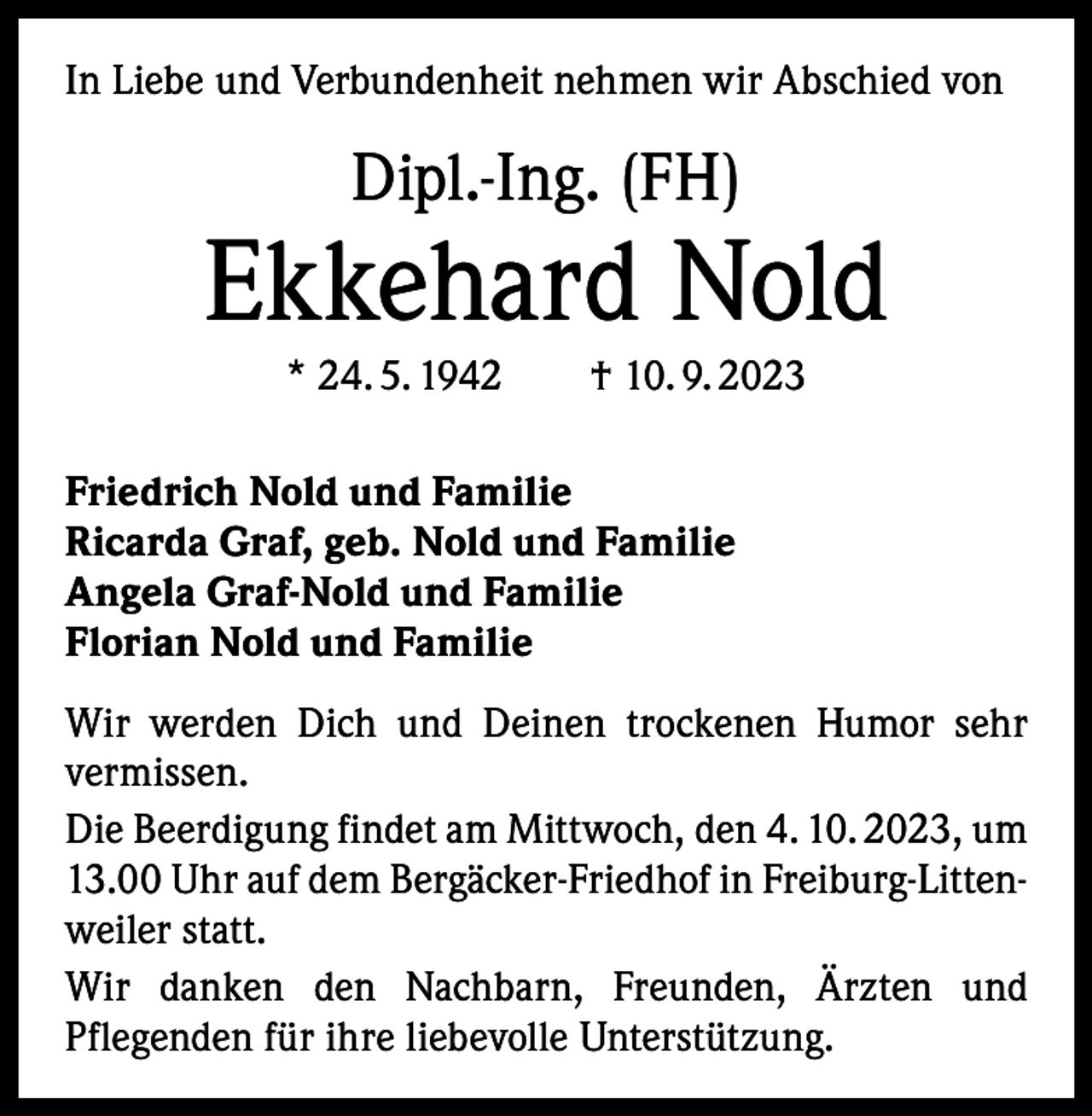 <p>In Liebe und Verbundenheit nehmen wir Abschied von</p><p>Dipl.-Ing. (FH)</p><p>Ekkehard Nold<br />* 24. 5. 1942 † 10. 9. 2023<br />Friedrich Nold und Familie<br />Ricarda Graf, geb. Nold und Familie<br />Angela Graf-Nold und Familie<br />Florian Nold und Familie<br />Wir werden Dich und Deinen trockenen Humor sehr<br />­vermissen.<br />Die Beerdigung findet am Mittwoch, den 4. 10. 2023, um<br />13.00 Uhr auf dem Bergäcker-Friedhof in Freiburg-Littenweiler statt.<br />Wir danken den Nachbarn, Freunden, Ärzten und<br />­Pflegenden für ihre liebevolle Unterstützung.</p>