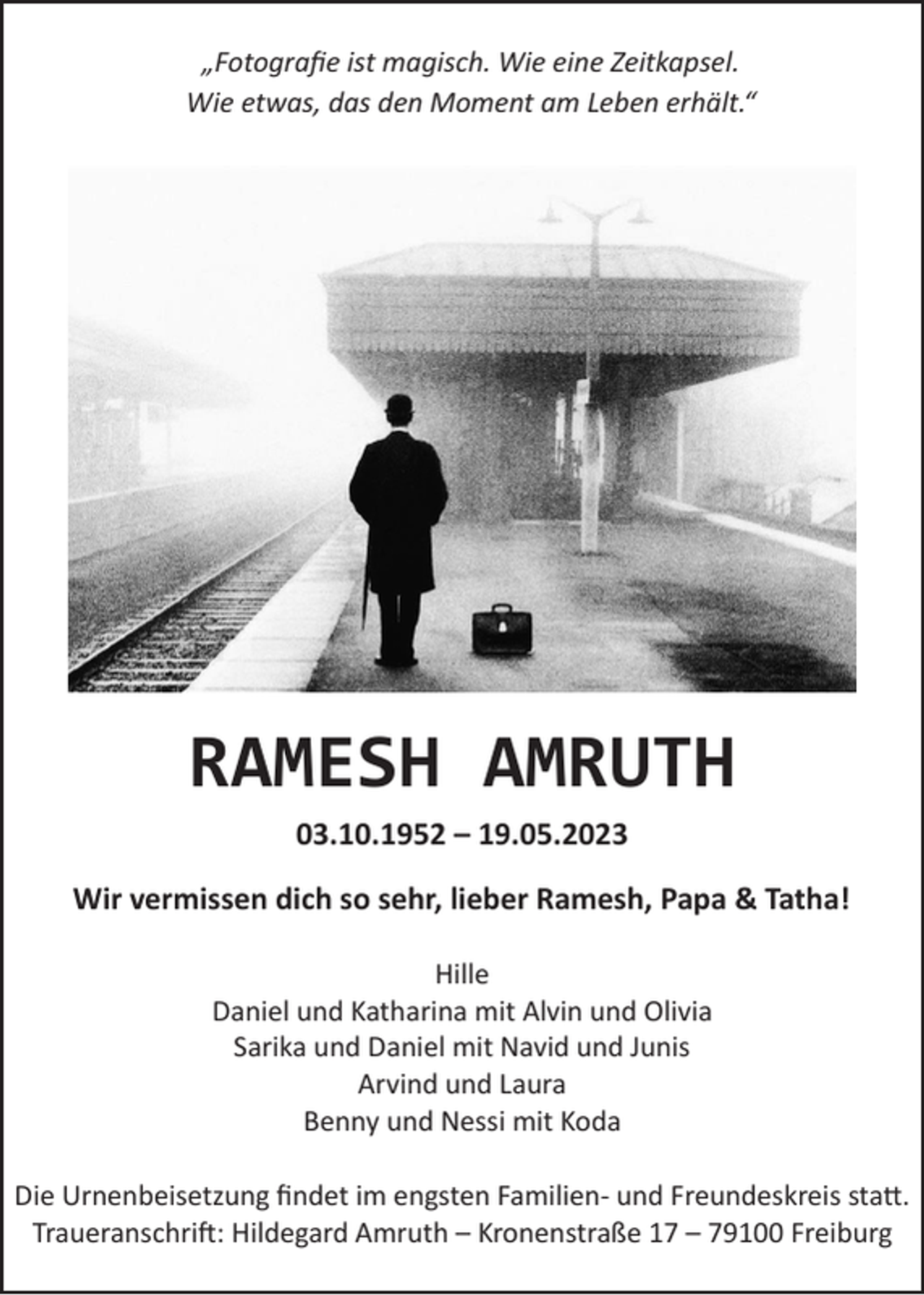 <p>„Fotografie ist magisch. Wie eine Zeitkapsel.<br />Wie etwas, das den Moment am Leben erhält.“</p><p>RAMESH AMRUTH<br />03.10.1952 – 19.05.2023<br />Wir vermissen dich so sehr, lieber Ramesh, Papa &amp; Tatha!<br />Hille<br />Daniel und Katharina mit Alvin und Olivia<br />Sarika und Daniel mit Navid und Junis<br />Arvind und Laura<br />Benny und Nessi mit Koda<br />Die Urnenbeisetzung findet im engsten Familien- und Freundeskreis statt.<br />Traueranschrift: Hildegard Amruth – Kronenstraße 17 – 79100 Freiburg</p>