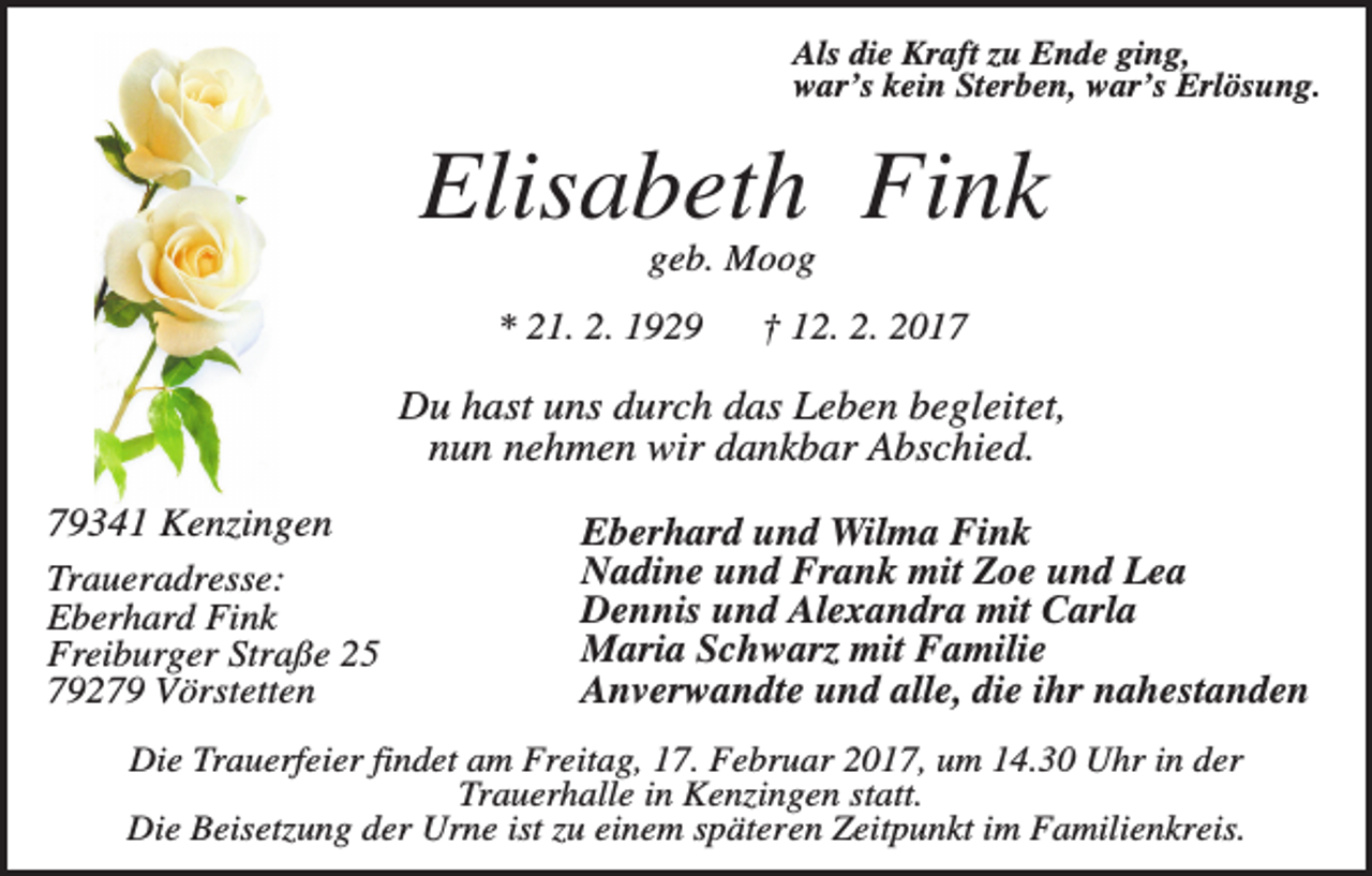 <p>Als die Kraft zu Ende ging,<br />war’s kein Sterben, war’s Erlösung.</p><p>Elisabeth Fink<br />geb. Moog<br />* 21. 2. 1929</p><p>† 12. 2. 2017</p><p>Du hast uns durch das Leben begleitet,<br />nun nehmen wir dankbar Abschied.<br />79341 Kenzingen<br />Traueradresse:<br />Eberhard Fink<br />Freiburger Straße 25<br />79279 Vörstetten</p><p>Eberhard und Wilma Fink<br />Nadine und Frank mit Zoe und Lea<br />Dennis und Alexandra mit Carla<br />Maria Schwarz mit Familie<br />Anverwandte und alle, die ihr nahestanden</p><p>Die Trauerfeier findet am Freitag, 17. Februar 2017, um 14.30 Uhr in der<br />Trauerhalle in Kenzingen statt.<br />Die Beisetzung der Urne ist zu einem späteren Zeitpunkt im Familienkreis.</p>