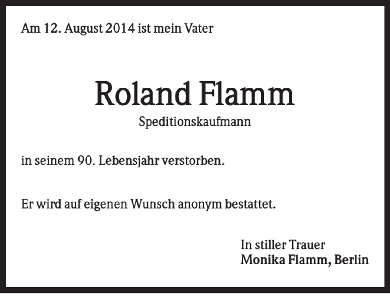 <p>Am 12. August 2014 ist mein Vater</p><p>Roland Flamm<br />Speditionskaufmann<br />in seinem 90. Lebensjahr verstorben.<br />Er wird auf eigenen Wunsch anonym bestattet.<br />In stiller Trauer<br />Monika Flamm, Berlin</p>